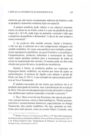 CAPITULO 10: INTERPRETAÇÃO DAS ESCRITURAS 165
minúcias que sào meros componentes retóricos da história e não
se propõem a transmitir nenhuma lição em especial.
A própria parábola pode indicar o seu objetivo (normal­
mente no início ou no final), como é o caso da parábola do juiz
iníquo (Lc 18:1-8), onde logo no primeiro versículo é dito que
o propósito da parábola é demonstrar “o dever de orar sempre e
nunca esmorecer".
2. As profecias têm sentido comum, literal e histórico,
a não ser que o contexto ou o seu cumprimento indiquem um
sentido simbólico. Às vezes, uma profecia tem múltiplo cumpri­
mento (perspectiva profética), em geral histórico e escatológico.
Frequentemente, profecias referentes à restauração de Israel
como nação apontam também para a restauração de todas as
coisas na consumação dos séculos. O mesmo pode ser dito com
relação aos juízos divinos e às profecias messiânicas.
Quanto à lorma, as profecias podem ser expressas em
linguagem literal, simbólica, ou mesmo por meio de ações ou
representações. A profecia de Ágabo com relação à prisão de
Paulo, em Atos 21:10-11, é um exemplo de representação profé­
tica no Novo Testamento.
E também necessário ter em mente que profecia não é só
predição antecipada da história, mas a proclamação da revelação
de Deus. Elas servem não apenas para revelar (descobrir) o futuro,
mas também para explicar o passado e elucidar o presente.29
3. Tipos. Deus se revela nas Escrituras não apenas por pala­
vras, mas por pessoas, coisas e fatos tipológicos. Muitas pessoas,
utensílios e acontecimentos históricos, especialmente no Antigo
Testamento, têm caráter simbólico. Ou seja, apontam ou sina­
lizam para outra pessoa, coisa ou evento futuro. Contudo, uma
Berkhof, Princípios de Interpretación fíihlica, 179. Mais sobre interpretação
de profecias pode ser encontrado em Ramm, Pmte.sfant Biblical Interpretarion. 241 -75;
e em William Sandford LaSur, “Interpretación de Profecias”, em Dicionário de Ia
Teologia Prática: Hermenêutica, 60-74.
 