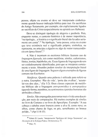 166 SOLA SCRIPTURA
pessoa, objeto ou evento só deve ser interpretado simbolica­
mente quando houver indicação bíblica para isso. Os sacrifícios
do Antigo Testamento, por exemplo, são explicitamente ligados
ao sacrifício de Cristo (especialmente na epístola aos Hebreus).
Deve-se distinguir tipologia de alegoria e parábola. Pois,
enquanto nestas, o contexto histórico é de menor importância,
“na tipologia... a história e o significado literal são levados seria­
mente em conta”.30 Na tipologia, “uma pessoa, coisa ou evento
que teve existência real e significado próprio, simboliza, ou
representa, ou antecipa a alguém ou algo de maior transcendên­
cia em época futura”.31
4. Não é incomum os escritores bíblicos fazerem uso de
linguagem figurada, tais como metáforas, símiles, eufemismos,
lítotes, ironias, hipérboles, etc. Essas figuras de linguagem devem
ser cuidadosamente identificadas, para que se interprete correta­
mente o texto. Absurdos podem resultar da interpretação literal
de uma figura de linguagem. Seguem alguns exemplos de figuras
comuns nas Escrituras:
Metáforas. Quando uma palavra é utilizada para referir-se
a outra. Exemplos: ‘Pão da vida', ‘porta das ovelhas’, ‘acaute-
lai-vos dos cães...’ (Fp 3:2). Duas classes especiais de metáfo­
ras bíblicas são a linguagem antropomórfiea e antropopática
(quando forma, membros, ou sentimentos e paixões humanas são
atribuídos a Deus).
Símiles. São empregadas para tornar mais vivida uma descri­
ção, por meio de comparações. Há muitos exemplos de símiles
no livro de Cantares e no livro de Apocalipse. Exemplo: “A sua
cabeça e cabelos eram brancos como a alva lã, como neve; os
olhos, como chama de fogo; os pés, semelhantes ao bronze
polido...” (Ap 1:14-15).
30 Robert B. Laurin, “Interpretación Tipológica dei Antigo Testamento”, em
Dicionário de Ia Teologia Prática: Hermenêutica. 75.
31 lbid.,75.
 