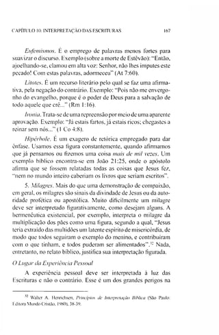 CAPITULO 10: INTERPRETAÇÃO DAS ESCRITURAS 167
Eufemismos. É o emprego de palavras menos fortes para
suavizar o discurso. Exemplo (sobre a morte de Estêvão): “Então,
ajoelhando-se, clamou em alta voz: Senhor, não lhes imputes este
pecado! Com estas palavras, adormeceu” (At 7:60).
Litotes. E um recurso literário pelo qual se faz uma afirma­
tiva, pela negação do contrário. Exemplo: “Pois não me envergo­
nho do evangelho, porque é o poder de Deus para a salvação de
todo aquele que crê...” (Rm 1:16).
Ironia. Trata-se de uma repreensão por meio de uma aparente
aprovação. Exemplo: “Já estais fartos, já estais ricos; chegastes a
reinar sem nós...” (1 Co 4:8).
Hipérbole. E um exagero de retórica empregado para dar
ênfase. Usamos essa figura constantemente, quando afirmamos
que já pensamos ou fizemos uma coisa mais cie mil vezes. Um
exemplo bíblico encontra-se em João 21:25, onde o apóstolo
afirma que se fossem relatadas todas as coisas que Jesus fez,
“nem no mundo inteiro caberiam os livros que seriam escritos”.
5. Milagres. Mais do que uma demonstração de compaixão,
em geral, os milagres são sinais da divindade de Jesus ou da auto­
ridade profética ou apostólica. Muito dificilmente um milagre
deve ser interpretado figurativamente, como desejam alguns. A
hermenêutica existencial, por exemplo, interpreta o milagre da
multiplicação dos pães como uma figura, segundo a qual, “Jesus
teria extraído das multidões um latente espírito de misericórdia, de
modo que todos seguiram o exemplo do menino, e contribuíram
com o que tinham, e todos puderam ser alimentados”.32 Nada,
entretanto, no relato bíblico, justifica sua interpretação figurada.
O Lugar cia Experiência Pessoal
A experiência pessoal deve ser interpretada à luz das
Escrituras e não o contrário. Esse é um dos grandes perigos na
32 Walter A. Henrichsen, Princípios de Interpretação Bíblica (São Paulo:
Editora Mundo Cristão, 1980), 38-39.
 