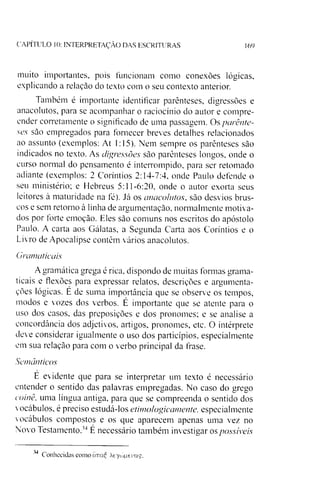 CAPÍTULO 10: INTERPRETAÇÃO DAS ESCRITURAS 169
muito importantes, pois funcionam como conexões lógicas,
explicando a relação do texto com o seu contexto anterior.
Também é importante identificar parênteses, digressões e
anacolutos, para se acompanhar o raciocínio do autor e compre­
ender corretamente o significado de uma passagem. Os parênte­
ses são empregados para fornecer breves detalhes relacionados
ao assunto (exemplos: At 1:15). Nem sempre os parênteses são
indicados no texto. As digressões são parênteses longos, onde o
curso normal do pensamento é interrompido, para ser retomado
adiante (exemplos: 2 Coríntios 2:14-7:4, onde Paulo defende o
seu ministério; e Hebreus 5:11-6:20, onde o autor exorta seus
leitores à maturidade na fé). Já os anacolutos, são desvios brus­
cos e sem retorno à linha de argumentação, normalmente motiva­
dos por forte emoção. Eles são comuns nos escritos do apóstolo
Paulo. A carta aos Gálatas, a Segunda Carta aos Coríntios e o
Livro de Apocalipse contêm vários anacolutos.
Gramaticais
Agramática grega é rica, dispondo de muitas formas grama­
ticais e flexòes para expressar relatos, descrições e argumenta­
ções lógicas. E de suma importância que se observe os tempos,
modos e vozes dos verbos. É importante que se atente para o
uso dos casos, das preposições e dos pronomes; e se analise a
concordância dos adjetivos, artigos, pronomes, etc. O intérprete
deve considerar igualmente o uso dos particípios, especialmente
em sua relação para com o verbo principal da frase.
Semânticos
E evidente que para se interpretar um texto é necessário
entender o sentido das palavras empregadas. No caso do grego
coinê, uma língua antiga, para que se compreenda o sentido dos
vocábulos, é preciso estudá-los etimologicamente, especialmente
vocábulos compostos e os que aparecem apenas uma vez no
Novo Testamento.34E necessário também investigar os possíveis
34
Conhecidas como cmaE Xeycónerag.
 