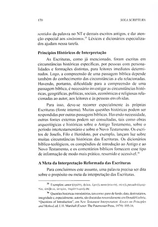 170 SOLA SCRIPTURA
sentidos da palavra no NT e demais escritos antigos, e dar aten­
ção especial aos sinônimos.'' Léxicos e dicionários especializa­
dos ajudam nessa tarefa.
Princípios Históricos de Interpretação
As Escrituras, como já mencionado, foram escritas em
circunstâncias históricas específicas, por pessoas com persona­
lidades e formações distintas, para leitores imediatos determi­
nados. Logo, a compreensão de uma passagem bíblica depende
também do conhecimento das circunstâncias a ela relacionadas.
Havendo, portanto, dificuldade para a compreensão de uma
passagem bíblica, é necessário investigar as circunstâncias histó­
ricas, geográficas, políticas, sociais, econômicas e religiosas rela­
cionadas ao autor, aos leitores e às pessoas envolvidas.
Para isso, deve-se recorrer especialmente às próprias
Escrituras (fonte interna). Muitas questões históricas podem ser
respondidas por outras passagens bíblicas. Havendo necessidade,
outras fontes externas podem ser consultadas, tais como obras
arqueológicas e históricas sobre o Antigo Testamento, sobre o
período intertestamentário e sobre o Novo Testamento. Os escri­
tos de Josefo, Filo e Heródoto, por exemplo, lançam luz sobre
muitas circunstâncias históricas das Escrituras. Os dicionários
bíblico-teológicos, os compêndios de introdução ao Antigo.e ao
Novo Testamento, e os comentários bíblicos fornecem esse tipo
de informação de modo mais prático, resumido e acessível.’’6
A Meta da Interpretação Reformada das Escrituras
Para concluirmos este assunto, uma palavra precisa ser dita
sobre o propósito ou meta da interpretação das Escrituras.
3> Exemplos: amor (àyomTi. <jxía, èpoç), novo (kouuóç, véoç), pecado (ápap-
Tta, àatfjfia, àrogía, TrapánTojpa), etc.
36 Questões históricas introdutórias, tais como: pano de fundo. data. destinatários,
integridade e, especialmente, autoria, são discutidas resumidamente em Donald Guthrie,
"Questions of Introduction”, em New Testament lnterpivtation: Essays on Principies
andMethod, ed. 1. H. Marshall (Exeter: The Patemoster Press. 1979): 105-16.
 
