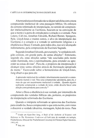 CAPITULO 10: INTERPRETAÇÃO DAS ESCRITURAS 171
Ahermenêutica reformada não se dá por satisfeita com a mera
compreensão intelectual de uma passagem bíblica. Os esforços
da corrente reformada de interpretação, no sentido de compreen­
der intelectualmente as Escrituras, baseiam-se na convicção de
que a mente é a porta de entrada para o coração e a vontade. Para
Lutero, Calvino, Jonathan Edwards, Richard Baxter, Spurgeon,
Ryle, Lloyd-Jones e muitos outros, o alvo da interpretação das
Escrituras é o coração e a vontade (o sentimento religioso e a
obediência a Deus). Contudo, para todos eles, isso só é alcançado
indiretamente, pela compreensão da Escritura Sagrada.
Segundo Jonathan Edwards, por exemplo, “a verdadeira reli­
gião consiste, em grande parte, de santas afeições”. Entretanto,
segundo ele, estas afeições santas “são suscitadas pela mente
sendo iluminada, reta e espiritualmente, para entender ou apre­
ender as coisas divinas”. Para ele, o propósito da interpretação é
alcançar estas santas afeições através da iluminação apropriada
da mente.’7 Escrevendo sobre a hermenêutica de Lloyd-Jones,
Jung observa que para ele:
A apreensão intelectual da verdade é absolutamente essencial e o enten­
dimento mental é vital. Mas uma compreensão satisfatória, para ele, é
mais do que um assentimento intelectual à verdade... Quando alguém
realmente compreende a verdade do texto, então deveria haver uma
afeição correspondente para com ela.'s
Amor a Deus e obediência à sua vontade, por intermédio da
compreensão das verdades bíblicas são, portanto, os propósitos
da interpretação reformada das Escrituras.
Quando o intérprete reformado se aproxima das Escrituras
para estudá-las, busca compreender o que está escrito, com vistas
a discernir a verdade (doutrina, mensagem, lição) do texto. Para
77 Citado em Keun-Doo Jung, A Study of lhe Authority of Scripture with
Rcference to The Westminster Confession of Faith (tese de mestrado em teologia,
Potehefstroom, África do Sul: Potchefstroom University forChristian Iligher Education,
1981), 65.
vx Ibid., 64.
 