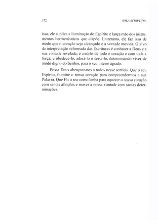 172 SOLA SCRIPTURA
isso, ele suplica a iluminação do Espírito e lança mão dos instru­
mentos hermenêuticos que dispõe. Entretanto, ele faz isso de
modo que o coração seja alcançado e a vontade movida. O alvo
da interpretação reformada das Escrituras é conhecer a Deus e a
sua vontade revelada; é amá-lo de todo o coração e com toda a
força; e obedecê-lo, adorá-lo e servi-lo. determinando viver de
modo digno do Senhor, para o seu inteiro agrado.
Possa Deus abençoar-nos a todos nesse sentido. Que o seu
Espírito, ilumine o nosso coração para compreendermos a sua
Palavra. Que Ele a use como lenha para aquecer o nosso coração
com santas afeições e mover a nossa vontade com santas deter­
minações.
 