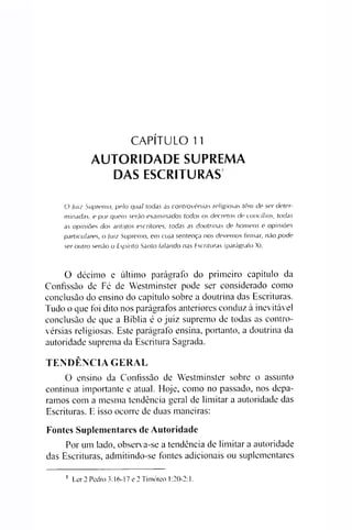 CAPÍTULO 11
AUTORIDADE SUPREMA
DAS ESCRITURAS
O Juiz Supremo, pelo qual todas as controvérsias religiosas têm de ser deter­
minadas, e por quem serão examinados todos os decretos de cuncílios, todas
as opiniões dos antigos escritores, todas as doutrinas de homens e opiniões
particulares, o Juiz Supremo, em cuja sentença nos devemos firmar, não pode
ser outro senão o Espírito Santo falando nas Escrituras (parágrafo X).
O décimo e último parágrafo do primeiro capítulo da
Confissão de Fé de Westminster pode ser considerado como
conclusão do ensino do capítulo sobre a doutrina das Escrituras.
Tudo o que foi dito nos parágrafos anteriores conduz à inevitável
conclusão de que a Bíblia é o juiz supremo de todas as contro­
vérsias religiosas. Este parágrafo ensina, portanto, a doutrina da
autoridade suprema da Escritura Sagrada.
TENDÊNCIA GERAL
O ensino da Confissão de Westminster sobre o assunto
continua importante e atual. Hoje, como no passado, nos depa­
ramos com a mesma tendência geral de limitar a autoridade das
Escrituras. E isso ocorre de duas maneiras:
Fontes Suplementares de Autoridade
Por um lado, observa-se a tendência de limitar a autoridade
das Escrituras, admitindo-se fontes adicionais ou suplementares1
1 Ler 2 Pedro 3:16-17 e 2 Timóteo 1:20-2:1.
 