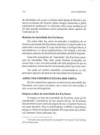 174 SOLA SCRIPTURA
de autoridade, tais como a tradição (pela Igreja de Roma) e por
novas revelações do Espírito (pelos antigos entusiastas e pelos
carismáticos modernos). O suficiente sobre essas tendências já
foi dito quando estudamos outros parágrafos deste capítulo da
Confissão de Fé.
Redução da Autoridade das Escrituras
Por outro lado, há, como no passado, a tendência de se
limitara autoridade das Escrituras, negando-a, subjetivando-a ou
reduzindo o seu escopo. E o que fazem hoje a teologia liberal, a
neo-ortodoxia e o neo-evangelicalismo, com relação a três dos
principais aspectos da doutrina da autoridade da Bíblia Sagrada.
Essas três concepções de “autoridade” das Escrituras preci­
sam ser entendidas. Elas estão sendo bastante divulgadas em
nossos dias. e são, em certo sentido, até mais perigosas do que as
duas tendências anteriormente mencionadas, posto que mais sutis.
Isso pode ser melhor entendido, considerando-se os três
principais aspectos da doutrina da autoridade das Escrituras.
ASPECTOS IMPORTANTES DA DOUTRINA
Há três importantes aspectos na doutrina da autoridade das
Escrituras: sua origem (ou base), sua certeza (ou convicção), e
seu escopo (ou abrangência).
Origem ou Base da Autoridade das Escrituras
A origem ou base da autoridade da Escritura, como já foi
considerado,2 encontra-se na sua autoria divina. As Escrituras
são autoritativas por serem de origem divina: o Espírito Santo é o
seu autor primário. Para os reformadores, a Bíblia é autoritativa
porque é a Palavra de Deus inspirada. Por essa razão ela é infalí­
vel, inerrante, clara, suficiente, etc.
2 Ensinada mais especificamente no parágrafo IV do capítulo 1 da Confissão
de Fé de Westminster.
 