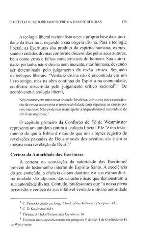 CAPITULO 11: AUTORIDADE SUPREMA DAS ESCRITURAS 175
A teologia liberal racionalista nega a própria base da autori­
dade da Escritura. negando a sua origem divina. Para a teologia
liberal, as Escrituras sâo produto do espírito humano, expres­
sando verdades divinas conforme discernidas pelos seus autores,
bem como erros e falhas características do homem. Sua autori­
dade. portanto, nào é divina nem inerente, mas humana, devendo
ser determinada pelo julgamento da razão crítica. Segundo
os teólogos liberais: “Verdade divina nào é encontrada em um
livro antigo, mas na obra contínua do Espírito na comunidade,
conforme discernida pelo julgamento crítico racional”.' De
acordo com a teologia liberal,
Nós estamos em uma nova situação histórica, com uma nova consciên­
cia da nossa autonomia e responsabilidade para repensar as coisas por
nós mesmos. Não podemos mais apelar à inquestionável autoridade de
um livro inspirado.34*
O capítulo primeiro da Confissão de Fé de Westminster
representa um antídoto contra a teologia liberal. Ele “é um teste­
munho de que a Bíblia é mais do que um simples registro de
revelações passadas de Deus através dos séculos; ela é em si
mesma uma revelação de Deus”.''
Certeza da Autoridade das Escrituras
A certeza ou convicção da autoridade das Escrituras6
provém do testemunho interno do Espírito Santo. A excelência
do seu conteúdo, a eficácia da sua doutrina e a sua extraordiná­
ria unidade são algumas das características que demonstram a
sua autoridade divina. Contudo, professamos que “a nossa plena
persuasão e certeza da sua infalível verdade e divina autoridade
3 C. Pinnock (citado cm Jung, A Study ofthe Authority ofScripture, 45).
4 G. D. Kaufrnan (Ibid.).
' Thomas, A Visão Puritana das Escrituras, 14.
6 Ensinada mais especificamente no parágrafo V do cap. I da Confissão de Fé
de Westminster.
 