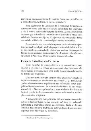 176 SOIA SCRIPTURA
provém da operação interna do Espírito Santo que, pela Palavra
e com a Palavra, testifica em nossos corações”.7
Essa declaração da Confissão de Westminster diz respeito à
certeza do crente com relação à plena autoridade das Escrituras,
e não à própria autoridade inerente da Bíblia. A convicção de um
crente de que as Escrituras são autoritativas é subjetiva. Mas a auto­
ridade das Escrituras é objetiva. Esteja-se ou não convencido da sua
autoridade, a Bíblia é e continua objetivamente autoritativa.
Aneo-ortodoxia existencialista parece confundir esses aspec­
tos e defende a subjetividade da própria autoridade bíblica. Para
os neo-ortodoxos, a revelação bíblica só é verdade divina quando
fala ao nosso coração. Como dizem, “as Escrituras não são, mas
se tornam a Palavra de Deus” quando existencializadas.
Escopo da Autoridade das Escrituras
Essas posições da teologia liberal e da neo-ortodoxia com
relação à origem e à certeza da autoridade das Escrituras são
muito sérias. Contudo, mais séria ainda é a questão relacionada
ao escopo das Escrituras.
Uma nova posição tem surgido entre eruditos evangélicos,
inclusive reformados de renome, tais como G. C. Berkouvver,
conhecida como neo-evangélica ou neo-reformada. Esses evan­
gélicos limitam o escopo da autoridade da Bíblia ao seu propó­
sito salvífico. Na concepção deles, a autoridade das Escrituras se
limita à revelação de assuntos diretamente relacionados à salva­
ção, a assuntos religiosos.
A concepção neo-evangélica faz diferença entre o conteúdo
salvífico das Escrituras e o seu contexto salvífico, reivindicando
autoridade e inerrância apenas do conteúdo. Trata-se de uma
tentativa de conciliar a doutrina da autoridade das Escrituras com
supostos erros históricos ou científicos.
7 Confissão de Fé de Westminster. I:v.
 