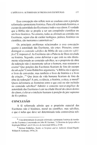 CAPÍTULO 11:AUTORIDADE SUPREMA DAS ESCRITURAS 177
Essa concepção não reflete nem se coaduna com a posição
reformada e protestante histórica. Para a fé reformada histórica, o
escopo da autoridade das Escrituras é todo o seu cânon. E verdade
que a Bíblia não se propõe a ser um compêndio científico ou
um livro histórico. No entanto, todas as afirmativas contidas nas
Escrituras, sejam elas de caráter teológico, prático, histórico ou
científico, são inerrantes e autoritativas.8
Os principais problemas relacionados a essa concepção
quanto à autoridade das Escrituras, são estes: Primeiro, como
distinguir o conteúdo salvífico da Bíblia do seu contexto salví­
fico? É impossível. As Escrituras são a Palavra de Deus revelada
na história. Segundo, como delimitar o que está ou não direta­
mente relacionado ao conteúdo salvífico, se o propósito da obra
da redenção não é meramente salvar o homem, mas restaurar o
cosmo? Que porções das Escrituras ficariam de fora do escopo
da salvação? Como Ridderbos argumenta, “a Bíblia não é apenas
o livro da conversão, mas também o livro da história e o livro
da criação...'”9 Que áreas da vida humana ficariam de fora da
obra da redenção? A arte, a ciência, a história, a ética, a moral?
Quem delimitaria as fronteiras entre o que está ou não incluído
no conteúdo salvífico? Admitir o conceito neo-evangélico de
autoridade das Escrituras é cair na cilada liberal do cânon dentro
do cânon, é elevar o intelecto humano à posição de juiz supremo
de fé e prática.
CONCLUSÃO
A fé reformada admite que o propósito especial das
Escrituras não é histórico, moral ou científico, mas salvífico,
e que é nelas que deve ser determinada toda controvérsia reli­
8 Unia demonstração da posição reformada e protestante histórica da inerrân-
cia das Escrituras é encontrada em John H. Gerstner, “A Doutrina da Igreja sobre a
Inspiração Bíblica”, em OAlicerce da Autoridade Bíblica, 25-68.
9 Herman Ridderbos, Studies in Scripture and its Authority (Grand Rapids:
William B. Eerdmans, 1978), 24.
 