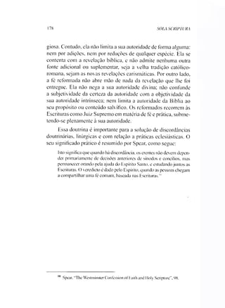 178 SOLA SCRIPTURA
giosa. Contudo, ela não limita a sua autoridade de forma alguma:
nem por adições, nem por reduções de qualquer espécie. Ela se
contenta com a revelação bíblica, e não admite nenhuma outra
fonte adicional ou suplementar, seja a velha tradição católico-
romana, sejam as novas revelações carismáticas. Por outro lado,
a fé reformada não abre mão de nada da revelação que lhe foi
entregue. Ela não nega a sua autoridade divina; não confunde
a subjetividade da certeza da autoridade com a objetividade da
sua autoridade intrínseca; nem limita a autoridade da Bíblia ao
seu propósito ou conteúdo salvífico. Os reformados recorrem às
Escrituras como Juiz Supremo em matéria de fé e prática, subme­
tendo-se plenamente à sua autoridade.
Essa doutrina é importante para a solução de discordâncias
doutrinárias, litúrgicas e com relação a práticas eclesiásticas. O
seu significado prático é resumido por Spear, como segue:
Isto significa que quando há discordância, os crentes não devem depen­
der primariamente de decisões anteriores de sínodos e concílios, mas
permanecer orando pela ajuda do Espírito Santo, e estudando juntos as
Escrituras. () veredicto é dado pelo Espírito, quando as pessoas chegam
a compartilhar uma fé comum, baseada nas Escrituras."’
10 Spear. "The Westminster Confcssion of Faith and Ifoly Scripture”, 98.
 