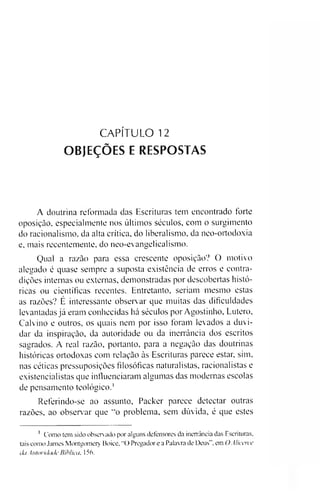 CAPÍTULO 12
OBJEÇÕES E RESPOSTAS
A doutrina reformada das Escrituras tem encontrado forte
oposição, especialmente nos últimos séculos, com o surgimento
do racionalismo, da alta crítica, do liberalismo, da neo-ortodoxia
e, mais recentemente, do neo-evangelicalismo.
Qual a razão para essa crescente oposição? O motivo
alegado é quase sempre a suposta existência de erros e contra­
dições internas ou externas, demonstradas por descobertas histó­
ricas ou científicas recentes. Entretanto, seriam mesmo estas
as razões? É interessante observar que muitas das dificuldades
levantadas já eram conhecidas há séculos por Agostinho, Lutero,
Calvino e outros, os quais nem por isso foram levados a duvi­
dar da inspiração, da autoridade ou da inerrância dos escritos
sagrados. A real razão, portanto, para a negação das doutrinas
históricas ortodoxas com relação às Escrituras parece estar, sim,
nas céticas pressuposições filosóficas naturalistas, racionalistas e
existencialistas que influenciaram algumas das modernas escolas
de pensamento teológico.1
Referindo-se ao assunto, Packer parece detectar outras
razões, ao observar que "o problema, sem dúvida, é que estes
1 Como tem sido observado por alguns defensores da inerrância das Escrituras,
tais como James Montgomery Boice, "O Pregador e a Palavra de Deus”, em OAlicerce
da Autoridade Bíblica, 156.
 