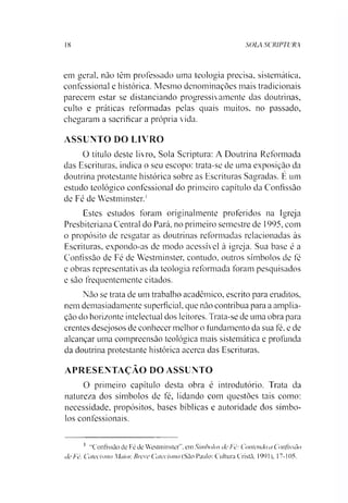 18 SOLA SCRIPTURA
em geral, não têm professado uma teologia precisa, sistemática,
confessional e histórica. Mesmo denominações mais tradicionais
parecem estar se distanciando progressivamente das doutrinas,
culto e práticas reformadas pelas quais muitos, no passado,
chegaram a sacrificar a própria vida.
ASSUNTO DO LIVRO
O título deste livro, Sola Scriptura: A Doutrina Reformada
das Escrituras, indica o seu escopo: trata-se de uma exposição da
doutrina protestante histórica sobre as Escrituras Sagradas. E um
estudo teológico confessional do primeiro capítulo da Confissão
de Fé de Westminster.1
Estes estudos foram originalmente proferidos na Igreja
Presbiteriana Central do Pará. no primeiro semestre de 1995, com
o propósito de resgatar as doutrinas reformadas relacionadas às
Escrituras, expondo-as de modo acessível à igreja. Sua base é a
Confissão de Fé de Westminster, contudo, outros símbolos de fé
e obras representativas da teologia reformada foram pesquisados
e são frequentemente citados.
Não se trata de um trabalho acadêmico, escrito para eruditos,
nem demasiadamente superficial, que não contribua para a amplia­
ção do horizonte intelectual dos leitores. Trata-se de uma obra para
crentes desejosos de conhecer melhor o fundamento da sua fé, e de
alcançar uma compreensão teológica mais sistemática e profunda
da doutrina protestante histórica acerca das Escrituras.
APRESENTAÇÃO DO ASSUNTO
O primeiro capítulo desta obra é introdutório. Trata da
natureza dos símbolos de fé, lidando com questões tais como:
necessidade, propósitos, bases bíblicas e autoridade dos símbo­
los confessionais.1
1 "Confissão dc Fé do Westminster”. em Símbolos de Fé: Contendo a Confissão
de Fé, Cateeismo Maior, Breve Catecismo (São Paulo: Cultura Cristã. 1991), 17-105.
 
