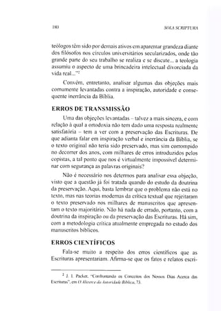 180 SOLA SCRIPTURA
teólogos têm sido por demais ativos em aparentar grandeza diante
dos filósofos nos círculos universitários secularizados, onde tào
grande parte do seu trabalho se realiza e se discute... a teologia
assumiu o aspecto de uma brincadeira intelectual divorciada da
vida real...'’2
Convém, entretanto, analisar algumas das objeções mais
comumente levantadas contra a inspiração, autoridade e conse­
quente inerrância da Bíblia.
ERROS DE TRANSMISSÃO
Uma das objeções levantadas - talvez a mais sincera, e com
relação à qual a ortodoxia não tem dado uma resposta realmente
satisfatória - tem a ver com a preservação das Escrituras. De
que adianta falar em inspiração verbal e inerrância da Bíblia, se
o texto original não teria sido preservado, mas sim corrompido
no decorrer dos anos, com milhares de erros introduzidos pelos
copistas, a tal ponto que nos é virtualmente impossível determi­
nar com segurança as palavras originais?
Não é necessário nos determos para analisar essa objeção,
visto que a questão já foi tratada quando do estudo da doutrina
da preserv ação. Aqui, basta lembrar que o problema não está no
texto, mas nas teorias modernas da crítica textual que rejeitaram
o texto preservado nos milhares de manuscritos que apresen­
tam o texto majoritário. Não há nada de errado, portanto, com a
doutrina da inspiração ou da preservação das Escrituras. Há sim,
com a metodologia crítica atualmente empregada no estudo dos
manuscritos bíblicos.
ERROS CIENTÍFICOS
Fala-se muito a respeito dos erros científicos que as
Escrituras apresentariam. Afirma-se que os fatos e relatos escri-
2 J. I. Packer, “Confrontando os Conceitos dos Nossos Dias Acerca das
Escrituras", em OAlicerce da Autoridade Bíblica, 73.
 