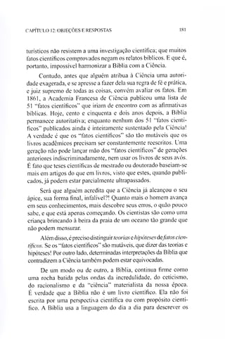 CAPÍTULO 12: OBJEÇÕES E RESPOSTAS 181
turísticos não resistem a uma investigação científica; que muitos
fatos científicos comprovados negam os relatos bíblicos. E que é,
portanto, impossível harmonizar a Bíblia com a Ciência.
Contudo, antes que alguém atribua à Ciência uma autori­
dade exagerada, e se apresse a fazer dela sua regra de fé e prática,
e juiz supremo de todas as coisas, convém avaliar os fatos. Em
1861, a Academia Francesa de Ciência publicou uma lista de
51 “fatos científicos” que iriam de encontro com as afirmativas
bíblicas. Hoje, cento e cinquenta e dois anos depois, a Bíblia
permanece autoritativa; enquanto nenhum dos 51 “fatos cientí­
ficos” publicados ainda é inteiramente sustentado pela Ciência!
A verdade é que os “fatos científicos” são tão mutáveis que os
livros acadêmicos precisam ser constantemente reescritos. Uma
geração não pode lançar mão dos “fatos científicos” de gerações
anteriores indiscriminadamente, nem usar os livros de seus avós.
É fato que teses científicas de mestrado ou doutorado baseiam-se
mais em artigos do que em livros, visto que estes, quando publi­
cados, já podem estar parcialmente ultrapassados.
Será que alguém acredita que a Ciência já alcançou o seu
ápice, sua forma final, infalível?! Quanto mais o homem avança
em seus conhecimentos, mais descobre seus erros, o quão pouco
sabe, e que está apenas começando. Os cientistas são como uma
criança brincando à beira da praia de um oceano tão grande que
não podem mensurar.
Além disso,épreciso distinguirteorias ehipóteses dqfatos cien­
tíficos. Se os “fatos científicos” são mutáveis, que dizer das teorias e
hipóteses! For outro lado, determinadas interpretações da Bíblia que
contradizem a Ciência também podem estar equivocadas.
De um modo ou de outro, a Bíblia, continua firme como
uma rocha batida pelas ondas da incredulidade, do ceticismo,
do racionalismo e da “ciência” materialista da nossa época.
É verdade que a Bíblia não é um livro científico. Ela não foi
escrita por uma perspectiva científica ou com propósito cientí­
fico. A Bíblia usa a linguagem do dia a dia para descrever os
 