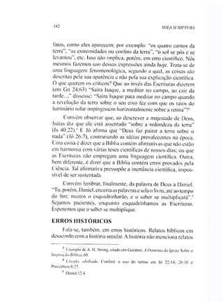 182 SOLA SCRIPTURA
fatos, como eles aparecem; por exemplo: “os quatro cantos da
terra”, “as extremidades ou confins da terra”, “o sol se pôs e se
levantou”, etc. Isso não implica, porém, em erro científico. Nós
mesmos fazemos uso dessas expressões ainda hoje. Trata-se de
uma linguagem fenomenológica, segundo a qual, as coisas são
descritas pela sua aparência e não pela sua explicação científica.
O que querem os críticos? Que ao invés das Escrituras dizerem
(em Gn 24:63) “Saíra Isaque, a meditar no campo, ao cair da
tarde...,’ dissesse: “Saíra Isaque para meditar no campo quando
a revolução da terra sobre o seu eixo fez com que os raios do
luminário solar impingissem horizontalmente sobre a retina”?’
Convém observar que, ao descrever a majestade de Deus,
Isaias diz que ele está assentado “sobre a redondeza da terra”
(Is 40:22).34 E Jó afirma que “Deus faz pairar a terra sobre o
nada” (Jó 26:7), contrariando as idéias prevalecentes na época.
Uma coisa é dizer que a Bíblia contém afirmativas que não estão
em harmonia com várias teses científicas de nossos dias; ou que
as Escrituras não empregam uma linguagem científica. Outra,
bem diferente, é dizer que a Bíblia contém erros provados pela
Ciência. Tal afirmativa pressupõe a inerrância científica, impos­
sível de ser sustentada.
Convém lembrar, finalmente, da palavra de Deus a Daniel:
“Tu, porém, Daniel, encerra as palavras e sela o livro, até ao tempo
do fim; muitos o esquadrinharão, e o saber se multiplicará”.5
Sejamos pacientes, enquanto esquadrinhamos as Escrituras.
Esperemos que o saber se multiplique.
ERROS HISTÓRICOS
Fala-se, também, em erros históricos. Relatos bíblicos em
desacordo com a história secular. A história não menciona relatos
3 Exemplo de A. H. Strong, citado em Gerstner, A Doutrina da Igreja Sobre a
Inspiração Bíblica, 60.
4 Círculo, abóbada. Conferir o uso do termo em Jó 22:14; 26:10 e
Provérbios 8:27.
5 Daniel 12:4.
 
