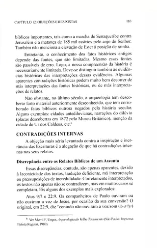 CAPÍTULO 12: OBJEÇÕES E RESPOSTAS 183
bíblicos importantes, tais como a marcha de Senaqueribe contra
Jerusalém e a matança de 185 mil assírios pelo anjo do Senhor.
Também não menciona a elevação de Ester à posição de rainha.
Entretanto, o conhecimento dos fatos históricos antigos
depende das fontes, que são limitadas. Mesmo essas tontes
são passíveis de erro. Logo, a nossa compreensão da história é
necessariamente limitada. Deve-se distinguir também as evidên­
cias históricas das interpretações dessas evidências. Algumas
aparentes contradições históricas podem muito bem decorrer de
más interpretações das fontes históricas, ou de más interpreta­
ções de relatos.
Não obstante, no último século, a arqueologia tem desco­
berto farto material anteriormente desconhecido, que tem corro­
borado fatos bíblicos outrora negados pela história secular.
Alguns exemplos: cidades antediluvianas, narrações do dilúvio
(placas descobertas em 1872 pelo Museu Britânico), menção da
cidade de Ur dos Caldeus, etc.6
CONTRADIÇÕES INTERNAS
A objeção mais séria levantada contra a inspiração e iner-
rância das Escrituras é a alegação de que há contradições inter­
nas nos seus relatos.
Discrepância entre os Relatos Bíblicos de um Assunto
Essas discrepâncias, contudo, são apenas aparentes, devido
à laconicidade dos textos, tradução deficiente, má interpretação
ou pressuposições de incredulidade. Corretamente interpretados,
os textos não apenas não se contradizem, mas em muitos casos se
completam. Eis alguns dos exemplos mais explorados:
Atos 9:7 e 22:9. Os companheiros de Paulo ouviram ou
não ouviram a voz de Jesus, por ocasião da sua conversão? O
original, em 22:9, diz “contudo não ouviram a voz/som ((Jxnvqv)
6 Ver Merril F. Unger, Arqueologia do Velho Testamento (São Paulo: Imprensa
Batista Regular, 1980).
 
