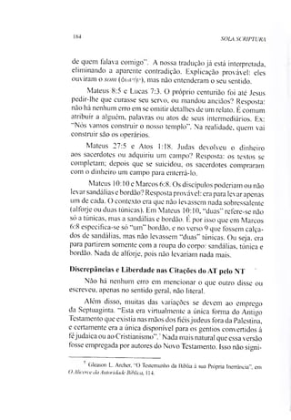 184
SOLA SCRIPTURA
dc quem falava comigo . A nossa tradução já está interpretada,
eliminando a aparente contradição. Explicação provável: eles
ouviram o som (4>cuvf|v), mas não entenderam o seu sentido.
Mateus 8:5 e Lucas 7:3. O próprio centurião foi até Jesus
pedir-lhe que curasse seu servo, ou mandou anciãos? Resposta:
não há nenhum erro em se omitir detalhes de um relato. É comum
atribuir a alguém, palavras ou atos de seus intermediários. Ex:
“Nós vamos construir o nosso templo”. Na realidade, quem vai
construir são os operários.
Mateus 27.5 e Atos 1:18. Judas devolveu o dinheiro
aos sacerdotes ou adquiriu um campo? Resposta: os textos se
completam; depois que se suicidou, os sacerdotes compraram
com o dinheiro um campo para enterrá-lo.
Mateus 10:10 e Marcos 6:8. Os discípulos poderíam ou não
levai sandálias e bordão ?Resposta provável: era para levar apenas
um de cada. O contexto era que não levassem nada sobressalente
(alforje ou duas túnicas). Em Mateus 10:10, “duas” refere-se não
só a túnicas, mas a sandálias e bordão. É por isso que em Marcos
6:8 especifica-se só “um” bordão, e no verso 9 que fossem calça­
dos de sandálias, mas não levassem “duas’ túnicas. Ou seja. era
para partirem somente com a roupa do corpo: sandálias, túnica e
bordão. Nada de alforje, pois não levariam nada mais.
Discrepâncias e Liberdade nas Citações do AT pelo NT
Não há nenhum erro em mencionar o que outro disse ou
escreveu, apenas no sentido geral, não literal.
Além disso, muitas das variações se devem ao emprego
da Septuaginta. “Esta era virtualmente a única forma do Antigo
Testamento que existia nas mãos dos fiéisjudeus fora da Palestina,
e certamente era a única disponível para os gentios convertidos à
féjudaica ou ao Cristianismo”.7Nada mais natural que essa versão
tosse empregada por autores do Novo Testamento. Isso não signi­
Gleason L. Archer, O Testemunho da Bíblia à sua Própria Inerrâneia" em
OAlieerce da Autoridade Bíblica, 114.
 