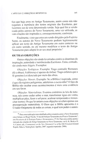 CAPÍTULO 12: OBJEÇÕES E RESPOSTAS 185
fica que haja erros no Antigo Testamento, assim como nós não
negamos a inerrância dos textos originais das Escrituras, por
fazermos uso de uma determinada versão. Seja qual for a versão
usada pelos autores do Novo Testamente, uma vez utilizada, as
suas citações são inspiradas e, consequentemente, canônicas.
Finalmente, visto que estavam sendo dirigidos pelo Espírito
Santo, os autores do Novo Testamento podiam legitimamente
aplicar um texto do Antigo Testamento em outro contexto ou
em outro sentido, ou até mesmo modificar o texto do Antigo
Testamento para adaptá-lo ao seu atual propósito.s
OUTRAS OBJEÇÕES
Outras objeções são ainda levantadas contra as doutrinas da
inspiração, autoridade e inerrância das Escrituras. Estas, contudo,
são ainda mais frágeis. Exemplos:
Objeções Teológicas. Exemplo: Tiago contradiz Romanos
(fé e obras). A diferença é apenas de ênfase: Tiago enfatiza que a
fé genuína é evidenciada por meio das obras.
Objeções Morais. Exemplo: Se a Bíblia é inspirada, como
é que ela registra poligamias, adultérios e escravidão? O lato da
Bíblia não ocultar esses acontecimentos é mais uma evidência
em seu favor.
Objeções Materialistas. Eventos contrários às leis da natu­
reza. tais como andar sobre o mar, transformar água em vinho,
multiplicar pães, fazer o sol parar, acalmar tempestades e ressus­
citar mortos. Os que levantam essas objeções revelam apenas sua
pressuposição materialista. O Deus que a Bíblia apresenta é o
Criador Onipotente de todas as coisas, o qual tem poder e autori-8
8 Para uma explicação mais detalhada sobre a maneira como o Novo Testamento
cita o Antigo, ver Roger Nicole, "Citas dei Antiguo Testamento en el Nuevo Testamento”,
em Dicionário dc Io Teologia Prático'. Hermenêutico, 27-34. Para uma análise porme­
norizada das citações do Antigo Testamento no Novo Testamento. er G. K. Beale e D.
A. Carson, eds., Convnentarv on lhe New Testonient Use oj the Old Testoment (Grand
Rapids: Baker e Nottingham: Apollos, 2007; segunda impressão: 2008).
 