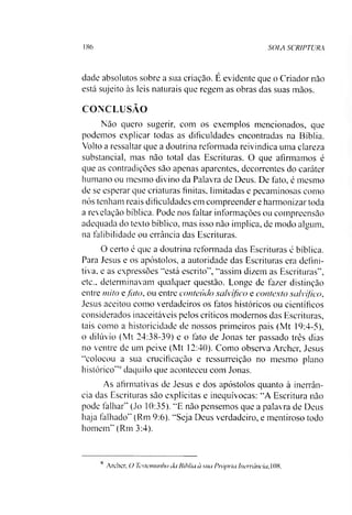 186 SOIA SCRIPTURA
dade absolutos sobre a sua criação. É evidente que o Criador não
está sujeito às leis naturais que regem as obras das suas mãos.
CONCLUSÃO
Não quero sugerir, com os exemplos mencionados, que
podemos explicar todas as dificuldades encontradas na Bíblia.
Volto a ressaltar que a doutrina reformada reivindica uma clareza
substancial, mas não total das Escrituras. O que afirmamos é
que as contradições são apenas aparentes, decorrentes do caráter
humano ou mesmo divino da Palavra de Deus. De fato, é mesmo
de se esperar que criaturas finitas, limitadas e pecaminosas como
nós tenham reais dificuldades em compreender e harmonizar toda
a revelação bíblica. Pode nos faltar informações ou compreensão
adequada do texto bíblico, mas isso não implica, de modo algum,
na falibilidade ou errância das Escrituras.
O certo é que a doutrina reformada das Escrituras é bíblica.
Para Jesus e os apóstolos, a autoridade das Escrituras era defini­
tiva, e as expressões “está escrito", “assim dizem as Escrituras",
etc., determinavam qualquer questão. Longe de fazer distinção
entre mito e fato, ou entre conteúdo salvífico e contexto salvífico,
Jesus aceitou como verdadeiros os fatos históricos ou científicos
considerados inaceitáveis pelos críticos modernos das Escrituras,
tais como a historicidade de nossos primeiros pais (Mt 19:4-5),
o dilúvio (Mt 24:38-39) e o fato de Jonas ter passado três dias
no ventre de um peixe (Mt 12:40). Como observa Archer, Jesus
“colocou a sua crucificação e ressurreição no mesmo plano
histórico'"' daquilo que aconteceu com Jonas.
As afirmativas de Jesus e dos apóstolos quanto à inerrân-
cia das Escrituras são explícitas e inequívocas: “A Escritura não
pode falhar" (Jo 10:35). “E não pensemos que a palavra de Deus
haja falhado" (Rm 9:6). “Seja Deus verdadeiro, e mentiroso todo
homem” (Rm 3:4).
Archer, O Testemunho ita Bíblia à sua Própria luerrância. 108.
 