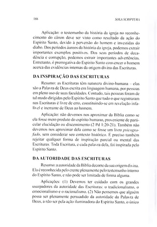 188 SOLA SCR1PTURA
Aplicação: o testemunho da história da igreja no reconhe­
cimento do cânon deve ser visto como resultado da ação do
Espírito Santo, devido à perversão do homem e investidas do
diabo. Dos períodos áureos da história da igreja, podemos extrair
importantes exemplos positivos. Dos seus períodos de deca­
dência e corrupção, podemos extrair importantes advertências.
Entretanto, é prerrogativa do Espírito Santo convencer o homem
acerca das evidências internas da origem divina das Escrituras.
DA INSPIRAÇÃO DAS ESCRITURAS
Resumo: as Escrituras têm natureza divino-humana - elas
são a Palavra de Deus escrita em linguagem humana, por pessoas
em pleno uso de suas faculdades. Contudo, tais pessoas foram de
tal modo dirigidas pelo Espírito Santo que tudo o que registraram
nas Escrituras é livre de erro, constituindo-se em revelação infa­
lível e inerrante de Deus ao homem.
Aplicação: não devemos nos aproximar da Bíblia como se
ela fosse mero produto do espírito humano, proveniente de parti­
cular elucidação ou discernimento (2 Pd 1:20-21). Também não
devemos nos aproximar dela como se fosse um livro psicogra-
fado, sem considerar seu contexto histórico. É preciso também
rejeitar qualquer forma de inspiração parcial ou mental das
Escrituras. Toda Escritura, e cada palavra dela, foi inspirada pelo
Espírito Santo.
DA AUTORIDADE DAS ESCRITURAS
Resumo: a autoridade da Bíblia decorre da sua origem divina.
Ela é reconhecida pelo crente plenamente pelo testemunho interno
do Espírito Santo, e não pode ser limitada de forma alguma.
Aplicações: (1) Devemos ter cuidado com os grandes
usurpadores da autoridade das Escrituras: o tradicionalismo, o
emocionalismo e o racionalismo. (2) Não pensemos que alguém
possa ser plenamente persuadido da autoridade da Palavra de
Deus, a não ser pela ação iluminadora do Espírito Santo, o único
 