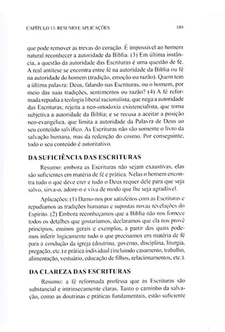 CAPÍTULO 13: RESUMO E APLICAÇÕES 189
que pode remover as trevas do coração. É impossível ao homem
natural reconhecer a autoridade da Bíblia. (3) Em última instân­
cia, a questão da autoridade das Escrituras é uma questão de fé.
A real antítese se encontra entre fé na autoridade da Bíblia ou té
na autoridade do homem (tradição, emoção ou razão). Quem tem
a última palavra: Deus, falando nas Escrituras, ou o homem, por
meio das suas tradições, sentimentos ou razão? (4) A té reíor-
mada repudia a teologia liberal racionalista, que nega a autoridade
das Escrituras; rejeita a neo-ortodoxia existencialista, que torna
subjetiva a autoridade da Bíblia; e se recusa a aceitar a posição
neo-evangélica, que limita a autoridade da Palavra de Deus ao
seu conteúdo salvífieo. As Escrituras não são somente o livro da
salvação humana, mas da redenção do cosmo. Por conseguinte,
todo o seu conteúdo é autoritativo.
DA SUFICIÊNCIA DAS ESCRITURAS
Resumo: embora as Escrituras não sejam exaustivas, elas
são suficientes em matéria de fé e prática. Nelas o homem encon­
tra tudo o que deve crer e tudo o Deus requer dele para que seja
salvo, sirva-o, adore-o e viva de modo que lhe seja agradável.
Aplicações: (1) Damo-nos por satisfeitos com as Escrituras e
repudiamos as tradições humanas e supostas novas revelações do
Espírito. (2) Embora reconheçamos que a Bíblia não nos fornece
todos os detalhes que gostaríamos, declaramos que ela nos provê
princípios, ensinos gerais e exemplos, a partir dos quais pode­
mos inferir logicamente tudo o que precisamos em matéria de fé
para a condução da igreja (doutrina, governo, disciplina, liturgia,
pregação, etc.) e prática individual (incluindo casamento, trabalho,
alimentação, vestuário, educação de filhos, relacionamentos, etc.).
DA CLAREZA DAS ESCRITURAS
Resumo: a fé reformada professa que as Escrituras são
substancial e intrinsecamente claras. Tanto o caminho da salva­
ção, como as doutrinas e práticas fundamentais, estão suficiente
 