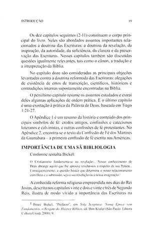 INTRODUÇÃO 19
Os dez capítulos seguintes (2-11) constituem o corpo prin­
cipal do livro. Neles são abordados assuntos importantes rela­
cionados à doutrina das Escrituras: a doutrina da revelação, da
inspiração, da autoridade, da suficiência, da clareza e da preser­
vação das Escrituras. Nesses capítulos também são discutidas
questões igualmente relevantes, tais como o cânon, a tradução e
a interpretação da Bíblia.
No capítulo doze são consideradas as principais objeções
levantadas contra a doutrina reformada das Escrituras: alegações
de existência de erros de transcrição, científicos, históricos e
contradições internas supostamente encontradas na Bíblia.
O penúltimo capítulo resume os assuntos estudados e extrai
deles algumas aplicações de ordem prática. E o último capítulo
é uma exortação à prática da Palavra de Deus, baseada em Tiago
1:21-27.
O Apêndice 1é um resumo da história e conteúdo dos prin­
cipais símbolos de fé: credos antigos, confissões e catecismos
luteranos e calvinistas, e outras confissões de fé protestantes. No
Apêndice 2, encontra-se o texto da Confissão de Fé dos Mártires
da Guanabara - a primeira confissão de fé escrita nas Américas.
IMPORTÂNCIA DE UMA SÃ BIBLIOLOGIA
Conforme ressalta Bickel:
O Cristianismo fundamenta-se na revelação... Nosso conhecimento de
Deus abrange aquilo que lhe aprouve revelar-nos a respeito da sua Pessoa...
Consequentemente, a questão básica que determina o nosso relacionamento
com Deus é a submissão, seja à sua revelação ou à nossa imaginação.2
A conhecida reforma religiosa empreendida nos dias do Rei
Josias, descrita nos capítulos vinte e dois e vinte e três de Segundo
Reis, ilustra de modo vivido a importância das Escrituras na
2 Bruce Bickel. "Prefácio”, em Sola Scriptura: ,uma Época sem
Fundamentos, o Resgate do Alicerce Bíblico, ed. Don Kistler (São Paulo: Editora
Cultura Cristã. 2000). 9.
 