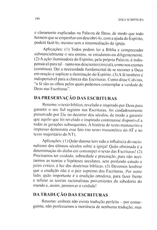 190 SOLA SCRIPTURA
e claramente explicadas na Palavra de Deus, de modo que todo
homem que se empenhar em descobri-lo, com a ajuda do Espírito,
poderá fazê-lo, mesmo sem a intermediação da igreja.
Aplicações: (1) Todos podem ler a Bíblia e compreender
substancialmente o seu ensino, se estudarem-na diligentemente.
(2) A ação iluminadora do Espírito, pela própria Palavra, é indis­
pensável para tal —tanto nos descrentes (inicial), como nos crentes
(contínua). Daí a necessidade fundamental de se recorrer a Deus
em oração e suplicar a iluminação do Espírito. (3) A fé também é
indispensável para a clareza das Escrituras. Como disse Calvino,
“a té são os olhos pelos quais podemos contemplar a verdade de
Deus nas Escrituras”.
DA PRESERVAÇÃO DAS ESCRITURAS
Resumo: o texto bíblico, revelado e inspirado por Deus para
garantir o seu fiel registro nas Escrituras, foi cuidadosamente
preserv ado por Ele no decorrer dos séculos, de modo a garantir
que aquilo que foi revelado e inspirado continuasse disponível a
todas as gerações subsequentes. A história do texto manuscrito e
impresso demonstra esse fato (no texto massorético do AT e no
texto majoritário do NT).
Aplicações: (1) Quão danosa tem sido a influência do racio-
nalismo dos últimos séculos sobre a igreja! Quão obstinada é a
determinação do diabo em corromper o texto das Escrituras! (2)
Precisamos ter cuidado, sobriedade e precaução, para não acei­
tarmos as teorias e hipóteses seculares, sem profundo estudo e
juízo crítico, a luz das doutrinas bíblicas. (3) Devemos lembrar
que a erudição não é o juiz supremo das Escrituras. Por outro
lado. quão importante é a erudição ortodoxa, para fazer frente
e refutar as teorias racionalistas provenientes da sabedoria do
mundo e. assim, promover a verdade!
DA TRADUÇÃO DAS ESCRITURAS
Resumo: embora não exista tradução perfeita - por conse­
guinte, não professamos a inerrância de nenhuma tradução, mas
 