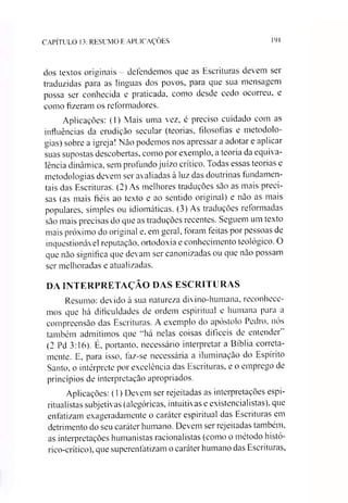 CAPÍTULO 13: RESUMO E APLICAÇÕES 191
dos textos originais - defendemos que as Escrituras devem ser
traduzidas para as línguas dos povos, para que sua mensagem
possa ser conhecida e praticada, como desde cedo ocorreu, e
como fizeram os reformadores.
Aplicações: (1) Mais uma vez, é preciso cuidado com as
influências da erudição secular (teorias, filosofias e metodolo­
gias) sobre a igreja! Não podemos nos apressar a adotar e aplicar
suas supostas descobertas, como por exemplo, a teoria da equiva­
lência dinâmica, sem profundo juízo crítico. Todas essas teorias e
metodologias devem ser avaliadas à luz das doutrinas fundamen­
tais das Escrituras. (2) As melhores traduções sao as mais preci­
sas (as mais fiéis ao texto e ao sentido original) e não as mais
populares, simples ou idiomáticas. (3) As traduções reformadas
são mais precisas do que as traduções recentes. Seguem um texto
mais próximo do original e, em geral, foram feitas por pessoas de
inquestionável reputação, ortodoxia e conhecimento teológico. O
que não significa que devam ser canonizadas ou que não possam
ser melhoradas e atualizadas.
DA INTERPRETAÇÃO DAS ESCRITURAS
Resumo: devido à sua natureza divino-humana, reconhece­
mos que há dificuldades de ordem espiritual e humana para a
compreensão das Escrituras. A exemplo do apóstolo Pedro, nós
também admitimos que “há nelas coisas difíceis de entender"
(2 Pd 3:16). É, portanto, necessário interpretar a Bíblia correta­
mente. E, para isso, faz-se necessária a iluminação do Espírito
Santo, o intérprete por excelência das Escrituras, e o emprego de
princípios de interpretação apropriados.
Aplicações: (1) Devem ser rejeitadas as interpretações espi­
ritualistas subjetivas (alegóricas, intuitivas e existencialistas), que
enfatizam exageradamente o caráter espiritual das Escrituras em
detrimento do seu caráter humano. Devem ser rejeitadas também,
as inteipretações humanistas racionalistas (como o método histó-
rico-crítico), que superenfatizam o caráter humano das Escrituras,
 