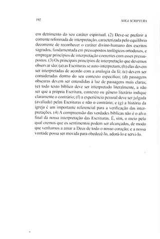 192 SOIA SCRIPTURA
em detrimento do seu caráter espiritual. (2) Deve-se preferir a
corrente reformada de interpretação, caracterizada pelo equilíbrio
decorrente de reconhecer o caráter divino-humano dos escritos
sagrados, fundamentada em pressupostos teológicos ortodoxos, e
empregar princípios de interpretação coerentes com esses pressu­
postos. (3) Os principais princípios de interpretação que devemos
observar são: (a) as Escrituras se auto-interpretam; (b) elas devem
ser interpretadas de acordo com a analogia da fé; (c) devem ser
consideradas dentro do seu contexto específico; (d) passagens
obscuras devem ser entendidas à luz de passagens mais claras;
(e) todo texto bíblico deve ser interpretado literalmente, a não
ser que a própria Escritura, contexto ou gênero literário indique
claramente o contrário; (f) a experiência pessoal deve serjulgada
(avaliada) pelas Escrituras e não o contrário; e (g) a história da
igreja é um importante referencial para a verificação das inter­
pretações. (4) A compreensão das verdades bíblicas não é o alvo
final da nossa interpretação das Escrituras. É, sim, o meio pelo
qual cremos que os sentimentos podem ser alcançados, de modo
que venhamos a amar a Deus de todo o nosso coração; e a nossa
vontade possa ser movida para obedecê-lo, adorá-lo e servi-lo.
 
