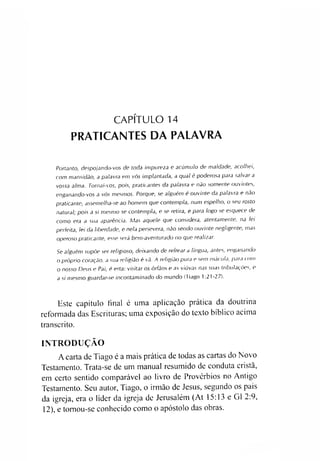 CAPÍTULO 14
PRATICANTES DA PALAVRA
Portanto, despojando-vos de toda impureza e acúmulo de maldade, acolhei,
com mansidão, a palavra em vós implantada, a qual é poderosa para salvar a
vossa alma. Tornai-vos, pois, praticantes da palavra e não somente ouvintes,
enganando-vos a vós mesmos. Porque, se alguém é ouvinte da palavra e não
praticante, assemelha-se ao homem que contempla, num espelho, o seu rosto
natural; pois a si mesmo se contempla, e se retira, e para logo se esquece de
como era a sua aparência. Mas aquele que considera, atentamente, na lei
perfeita, lei da liberdade, e nela persevera, não sendo ouvinte negligente, mas
operoso praticante, esse será bem-aventurado no que realizar.
Se alguém supõe ser religioso, deixando de refrear a língua, antes, enganando
o próprio coração, a sua religião é vã. A religião pura e sem mácula, para com
o nosso Deus e Pai, é esta: visitar os órfãos e as viúvas nas suas tributações, e
a si mesmo guardar-se incontaminado do mundo (Tiago 1:21-27).
Este capítulo final é uma aplicação prática da doutrina
reformada das Escrituras; uma exposição do texto bíblico acima
transcrito.
INTRODUÇÃO
A carta de Tiago é a mais prática de todas as cartas do Novo
Testamento. Trata-se de um manual resumido de conduta cristã,
em certo sentido comparável ao livro de Provérbios no Antigo
Testamento. Seu autor, Tiago, o irmão de Jesus, segundo os pais
da igreja, era o líder da igreja de Jerusalém (At 15:13 e G1 2:9,
12), e tomou-se conhecido como o apóstolo das obras.
 