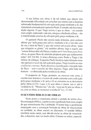 194 SOLA SCRIPTURA
A sua ênfase nas obras é de tal ordem que alguns têm
demonstrado dificuldade em conciliar seu ensino com a doutrina
reformada fundamental da salvação pela graça mediante a fé, tão
claramente ensinada pelo apóstolo Paulo. Contudo, não há contra­
dição alguma. O que Tiago ensina é que as obras - no sentido
mais amplo, indicando vida reta, íntegra e obediente a Deus - são
a manifestação externa da salvação pela graça mediante a fé.
O apóstolo Paulo não ensina nada diferente, pois embora
afirme que “pela graça sois salvos, mediante a fé; e isto não vem
de vós, é dom de Deus” e que não somos salvos por obras, “para
que ninguém se glorie,” ele também afirma, logo a seguir, que
“somos feitura dele (de Deus), criados em Cristo Jesuspara boas
obras, as quais Deus de antemão preparou para que andássemos
nelas” (Ef 2:8-10). A única diferença entre Paulo e Tiago é de
ênfase, de enfoque. Enquanto Paulo focaliza especialmente (mas
não apenas) o modo da salvação pela graça, Tiago ressalta as suas
evidências externas. Paulo descreve ajustificação vista pelo lado
de Deus - sem o auxílio de obra alguma; Tiago, pelo lado dos
homens - evidenciada pela existência de obras.
O propósito de Tiago, portanto, ao escrever esta carta, é
exortar seus leitores a viverem de modo coerente com a salvação
pela graça mediante a fé, pois a fé se consuma ou se demonstra
pelas obras (2:22). Logo, a fé sem obras é morta, isto é, não é
verdadeira fé. “Mostra-me,” diz ele, “essa tua fé sem as obras, e
eu. com as obras, te mostrarei a minha fé” (vv. 17-18)
O SENTIDO BÍBLICO DE OBRAS
Neste ponto, é importante definir o sentido do termo obra.
Na concepção bíblica, a palavra tem significado bem mais amplo
do que normalmente lhe é atribuído. O termo hoje é geralmente
empregado com a conotação limitada de obras de misericórdia
ou caridade, as obras sociais ou diaeonais. O sentido bíblico
(também nesta carta), sem dúvida inclui as obras de misericór­
dia, a diaconia. mas vai muito além. O termo se refere, especial­
 