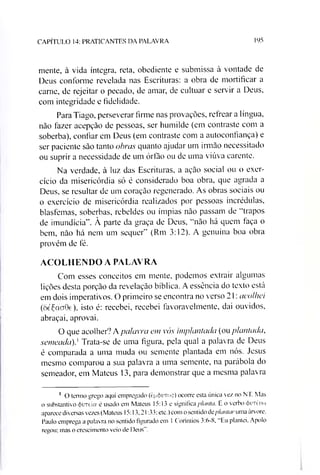 CAPÍTULO 14: PRATICANTES DA PALAVRA 195
mente, à vida íntegra, reta, obediente e submissa à vontade de
Deus conforme revelada nas Escrituras: a obra de mortificar a
carne, de rejeitar o pecado, de amar, de cultuar e servir a Deus,
com integridade e fidelidade.
Para Tiago, perseverar firme nas provações, refrear a língua,
não fazer acepção de pessoas, ser humilde (em contraste com a
soberba), confiar em Deus (em contraste com a autoconfiança) e
ser paciente são tanto obras quanto ajudar um irmão necessitado
ou suprir a necessidade de um órfão ou de uma viúva carente.
Na verdade, à luz das Escrituras, a ação social ou o exer­
cício da misericórdia só é considerado boa obra, que agrada a
Deus, se resultar de um coração regenerado. As obras sociais ou
o exercício de misericórdia realizados por pessoas incrédulas,
blasfemas, soberbas, rebeldes ou ímpias não passam de “trapos
de imundícia”. À parte da graça de Deus, “não há quem faça o
bem, não há nem um sequer” (Rm 3:12). A genuína boa obra
provém de fé.
ACOLHENDO A PALAVRA
Com esses conceitos em mente, podemos extrair algumas
lições desta porção da revelação bíblica. A essência do texto está
em dois imperativos. O primeiro se encontra no verso 21: acolhei
(8éÇoCT0e), isto é: recebei, recebei favoravelmente, dai ouvidos,
abraçai, aprovai.
O que acolher? Apalavra em vós implantada (ou plantada,
semeada)} Trata-se de uma figura, pela qual a palavra de Deus
é comparada a uma muda ou semente plantada em nós. Jesus
mesmo comparou a sua palavra a uma semente, na parábola do
semeador, em Mateus 13, para demonstrar que a mesma palavra1
1 O termo grego aqui empregado (epóuToç) ocorre esta única vez no NT. Mas
o substantivo (farreia é usado em Mateus 15:13 e significa planta. E o verbo <t>iTéu»
aparece diversas vezes (Mateus 15:13.21:33; etc.) com o sentido dcplantar uma árvore.
Paulo emprega a palavra no sentido figurado em 1 Coríntios 3:6-8. “Eu plantei, Apoio
regou; mas o crescimento veio de Deus”.
 