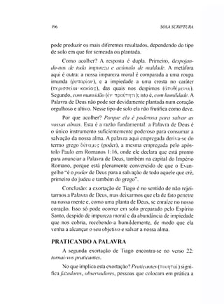 196 SOLA SCRIPTURA
pode produzir os mais diferentes resultados, dependendo do tipo
de solo em que for semeada ou plantada.
Como acolher? A resposta é dupla. Primeiro, despojan­
do-nos de toda impureza e acúmulo de maldade. A metáfora
aqui é outra: a nossa impureza moral é comparada a uma roupa
imunda (purTapíar), e a impiedade a uma crosta no caráter
(TTçpiaaeíai' KaKÍaç), das quais nos despimos (àrroGépeyoi).
Segundo, com mansidão (cv TTpauTqn); isto é, com humildade. A
Palavra de Deus não pode ser devidamente plantada num coração
orgulhoso e altivo. Nesse tipo de solo ela não frutifica como deve.
Por que acolher? Porque ela é poderosa para salvar as
vossas almas. Esta é a razão fundamental: a Palavra de Deus é
o único instrumento suficientemente poderoso para consumar a
salvação da nossa alma. A palavra aqui empregada deriva-se do
termo grego ôúvctpiç (poder), a mesma empregada pelo após­
tolo Paulo em Romanos 1:16, onde ele declara que está pronto
para anunciar a Palavra de Deus, também na capital do Império
Romano, porque está plenamente convencido de que o Evan­
gelho “é opoder de Deus para a salvação de todo aquele que crê,
primeiro do judeu e também do grego”.
Conclusão: a exortação de Tiago é no sentido de não rejei­
tarmos a Palavra de Deus, mas deixarmos que ela de fato penetre
na nossa mente e, como uma planta de Deus, se enraize no nosso
coração. Isso só pode ocorrer em solo preparado pelo Espírito
Santo, despido de impureza moral e da abundância de impiedade
que nos cobria, recebendo-a humildemente, de modo que ela
venha a alcançar o seu objetivo e salvar a nossa alma.
PRATICANDO A PALAVRA
A segunda exortação de Tiago encontra-se no verso 22:
tornai-vos praticantes.
No que implica esta exortação? Praticantes (uoir|Tai) signi-
fica fazedores, observadores, pessoas que colocam em prática a
 