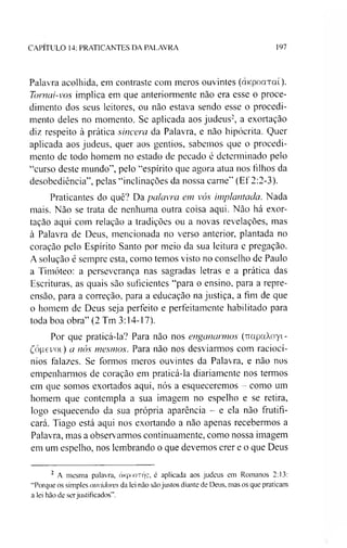 CAPITULO 14: PRATICANTES DA PALAVRA 197
Palavra acolhida, em contraste com meros ouvintes (oncpoaTaí).
Tomai-vos implica em que anteriormente não era esse o proce­
dimento dos seus leitores, ou não estava sendo esse o procedi­
mento deles no momento. Se aplicada aos judeus2, a exortação
diz respeito à prática sincera da Palavra, e não hipócrita. Quer
aplicada aos judeus, quer aos gentios, sabemos que o procedi­
mento de todo homem no estado de pecado é determinado pelo
“curso deste mundo”, pelo “espírito que agora atua nos filhos da
desobediência”, pelas “inclinações da nossa carne” (Ef 2:2-3).
Praticantes do quê? Da palavra em vós implantada. Nada
mais. Não se trata de nenhuma outra coisa aqui. Não há exor­
tação aqui com relação a tradições ou a novas revelações, mas
à Palavra de Deus, mencionada no verso anterior, plantada no
coração pelo Espírito Santo por meio da sua leitura e pregação.
A solução é sempre esta, como temos visto no conselho de Paulo
a Timóteo: a perseverança nas sagradas letras e a prática das
Escrituras, as quais são suficientes “para o ensino, para a repre­
ensão, para a correção, para a educação na justiça, a fim de que
o homem de Deus seja perfeito e perfeitamente habilitado para
toda boa obra” (2 Tm 3:14-17).
Por que praticá-la? Para não nos enganarmos (TrapaXoyi-
£ó|ievoi) a nós mesmos. Para não nos desviarmos com raciocí­
nios falazes. Se formos meros ouvintes da Palavra, e não nos
empenharmos de coração em praticá-la diariamente nos termos
em que somos exortados aqui, nós a esqueceremos - como um
homem que contempla a sua imagem no espelho e se retira,
logo esquecendo da sua própria aparência - e ela não frutifi­
cara. Tiago está aqui nos exortando a não apenas recebermos a
Palavra, mas a observarmos continuamente, como nossa imagem
em um espelho, nos lembrando o que devemos crer e o que Deus
2 A mesma palavra, àKpoaTíjç, é aplicada aos judeus em Romanos 2:13:
“Porque os simples ouvidores da lei não são justos diante de Deus, mas os que praticam
a lei hão de serjustificados”.
 