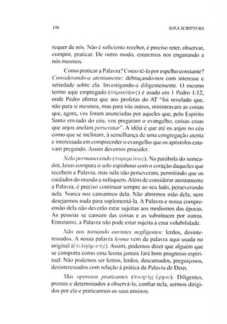 198 SOIA SCR1PTURA
requer de nós. Não é suficiente receber, é preciso reter, observar,
cumprir, praticar. De outro modo, estaremos nos enganando a
nós mesmos.
Como praticara Palavra? Como tè-la por espelho constante?
Considerando-a atentamente: debruçando-nos com interesse e
seriedade sobre ela. Investigando-a diligentemente. O mesmo
termo aqui empregado (TrapaKÚJjaç) é usado em 1 Pedro 1:12,
onde Pedro afirma que aos profetas do AT “foi revelado que,
não para si mesmos, mas para vós outros, ministravam as coisas
que, agora, vos foram anunciadas por aqueles que, pelo Espírito
Santo enviado do céu, vos pregaram o evangelho, coisas essas
que anjos anelam perserutarA idéia é que até os anjos no céu
como que se inclinam, à semelhança de uma congregação atenta
e interessada em compreender o evangelho que os apóstolos esta­
vam pregando. Assim devemos proceder.
Nela permanecendo (irapape iras). Na parábola do semea­
dor, Jesus compara o solo espinhoso com o coração daqueles que
recebem a Palav ra, mas nela não perseveram, permitindo que os
cuidados do mundo a sufoquem. Além de considerar atentamente
a Palavra, é preciso continuar sempre ao seu lado, perseverando
nela. Nunca nos cansarmos dela. Não abrirmos mão dela, nem
desejarmos nada para suplementá-la. A Palavra e nossa compre­
ensão dela não deverão estar sujeitas aos modismos das épocas.
As pessoas se cansam das coisas e as substituem por outras.
Entretanto, a Palavra não pode estar sujeita a essa volubilidade.
Não nos tornando ouvintes negligentes: lerdos, desinte­
ressados. A nossa palavra lesma vem da palavra aqui usada no
original (èiTi/VriCTpouTjç). Assim, podemos dizer que alguém que
se comporta como uma lesma jamais fará bom progresso espiri­
tual. Não podemos ser lentos, lerdos, descansados, preguiçosos,
desinteressados com relação à prática da Palavra de Deus.
Mas operosos praticantes (ttolqrqç epyou). Diligentes,
prestos e determinados a observá-la, confiar nela, sermos dirigi­
dos por ela e praticarmos os seus ensinos.
 