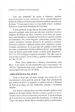 CAPÍTULO 14: PRATICANTES DA PALAVRA 199
Com que propósito? Se assim o fizermos, seremos
bem-aventurados no que realizarmos. Isto é, seremos ielizes na
prática da Palavra. O ensino aqui encontra paralelo nas palavras
de Jesus: “O meu jugo é suave, e o meu fardo é leve”. A prática
da Palavra é uma fonte abundante de felicidade.
É pura perda de tempo buscar felicidade profunda e dura­
doura em qualquer outra coisa que não seja na prática sincera e
diligente da Palavra de Deus. Faríamos muito bem em atentar
para a constatação e a conclusão de Salomão no segundo capítulo
de Eclesiastes. Ele, como ninguém, empreendeu grandes reali­
zações, amontoou riquezas, proveu-se de cantores e cantoras,
de muitas mulheres e adquiriu imensa fama, sabedoria e poder.
Contudo, reconheceu: “E eis que tudo era vaidade e correr atrás
do vento, e nenhum proveito havia debaixo do sol... pois separado
deste (de Deus), quem pode comer, ou quem pode alegrar-se?”
(Ee 2:11,25). E chegou à seguinte conclusão: ‘“De tudo o que se
tem ouvido, a suma é: Teme a Deus, e guarda os seus mandamen­
tos” (Ec 12:13).
Possa Deus ajudar-nos a declarar sinceramente com
Davi: “Com efeito, os teus testemunhos são o meu prazer” (SI
119:24). “Agrada-me fazer a tua vontade, ó Deus meu; dentro em
meu coração está a tua lei” (SI 40:8).
A RELIGIÃO DA PALAVRA
Pode-se dizer que, em certo sentido, nos versos 26 e 27,
encontramos o tema geral da carta de Tiago. Sua conclusão do
que acabou de dizer é a seguinte: na prática sincera e diligente
da Palavra de Deus, em nós implantada, consiste a verdadeira
religião.
Ele ilustra a religião pura com três exemplos práticos (não
poderia ser de outro modo): dominar a língua, acudir aos neces­
sitados e nào se deixar contaminarpelo mundo. A luz da analogia
da fé (com base no ensino geral das Escrituras), é evidente que
Tiago está apenas dando alguns exemplos práticos particulares,
 