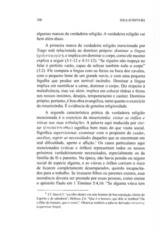 200 SOLA SCR1PTURA
algumas marcas da verdadeira religião. A verdadeira religião vai
bem além disso.
A primeira marca da verdadeira religião mencionada por
Tiago está relacionada ao domínio próprio: dominar a língua
(XaAiuayüjyüJv), e implica em dominar o corpo, como ele mesmo
explica a seguir (3:1-12 e 4:11-12): “Se alguém não tropeça no
falar é perfeito varão, capaz de refrear também todo o corpo”
(3:2). Ele compara a língua com os freios na boca dos cavalos,
com o pequeno leme de um grande navio, e com uma pequena
fagulha que produz um terrível incêndio. Dominar a língua
implica em mortificar a carne, dominar o corpo. Diz respeito à
maledicência, mas vai além: implica em colocar rédeas e freios
nos nossos instintos, desejos, temperamento e caráter. Domínio
próprio, portanto, é boa obra evangélica, tanto quanto o exercício
da misericórdia. E evidência de genuína religiosidade.
A segunda característica prática da verdadeira religião
mencionada é o exercício da misericórdia: visitar os órfãos e
viúvas nas suas tribulações. A palavra aqui traduzida por visi­
tar (çttlctkctttcoficti) significa bem mais do que visita social.
Significa supervisionar, examinar com o propósito de cuidar,
auxiliar, suprir as necessidades daqueles que se encontram em
real dificuldade, aperto e aflição.’ Os casos particulares aqui
mencionados (viúvas e órfãos) representam todos os nossos
próximos verdadeiramente necessitados, especialmente os da
família da fé e parentes. Na época, não havia pensão ou seguro
social de espécie alguma, e as viúvas e órfãos corriam o risco
de ficarem completamente desamparados, quando incapacita­
dos para o trabalho. Se tivessem filhos ou parentes crentes, essa
assistência deveria ser prestada por essas pessoas, como ensina
o apóstolo Paulo em 1 Timóteo 5:4,16: “Se alguma viúva tem3
3 Cf. Atos 6:3: “escolhei dentre vós sete homens de boa reputação, cheios do
Espírito e de sabedoria”; Mebreus 2:6: “Que é o homem, que dele te lembres? Ou
o filho do homem, que o visites". Observar também a palavra derivada èmcjKOTTOç
(supervisor, bispo).
 