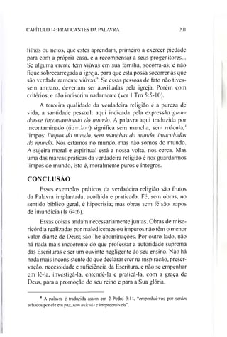 CAPÍTULO 14: PRATICANTES DA PALAVRA 201
filhos ou netos, que estes aprendam, primeiro a exercer piedade
para com a própria casa, e a recompensar a seus progenitores...
Se alguma crente tem viúvas em sua família, socorra-as, e não
fique sobrecarregada a igreja, para que esta possa socorrer as que
são verdadeiramente viúvas”. Se essas pessoas de fato não tives­
sem amparo, deveríam ser auxiliadas pela igreja. Porém com
critérios, e não indiscriminadamente (ver 1Tm 5:5-10).
A terceira qualidade da verdadeira religião é a pureza de
vida, a santidade pessoal: aqui indicada pela expressão guar­
dar-se incontaminado do mundo. A palavra aqui traduzida por
incontaminado (doTriXov) significa sem mancha, sem mácula,4
limpos: limpos do mundo, sem manchas do mundo, imaculados
do mundo. Nós estamos no mundo, mas não somos do mundo.
A sujeira moral e espiritual está a nossa volta, nos cerca. Mas
uma das marcas práticas da verdadeira religião é nos guardarmos
limpos do mundo, isto é, moralmente puros e íntegros.
CONCLUSÃO
Esses exemplos práticos da verdadeira religião são frutos
da Palavra implantada, acolhida e praticada. Fé, sem obras, no
sentido bíblico geral, é hipocrisia; mas obras sem fé são trapos
de imundícia (Is 64:6).
Essas coisas andam necessariamente juntas. Obras de mise­
ricórdia realizadas por maledicentes ou impuros não têm o menor
valor diante de Deus; são-lhe abominações. Por outro lado, não
há nada mais incoerente do que professar a autoridade suprema
das Escrituras e ser um ouvinte negligente do seu ensino. Não há
nada mais inconsistente do que declarar crer na inspiração, preser­
vação, necessidade e suficiência da Escritura, e não se empenhar
em lê-la, investigá-la, entendê-la e praticá-la, com a graça de
Deus, para a promoção do seu reino e para a Sua glória.
4 A palavra é traduzida assim em 2 Pedro 3:14. "empenhai-vos por serdes
achados por ele em paz. sem mácula e irrepreensíveis”.
 