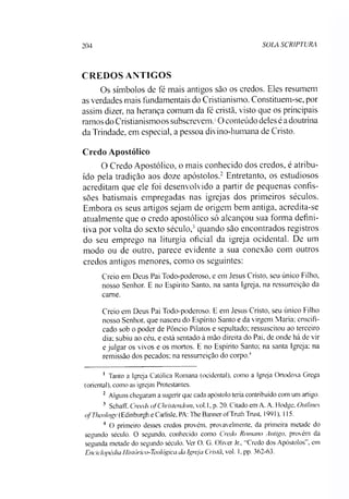 204 SOLA SCRIPTURs
CREDOS ANTIGOS
Os símbolos de fé mais antigos sào os credos. Eles resumem
as verdades mais fundamentais do Cristianismo. Constituem-se, por
assim dizer, na herança comum da fé cristã, visto que os principais
ramos do Cristianismoos subscrevem.10 conteúdo deles éadoutrina
da Trindade, em especial, a pessoa divino-humana de Cristo.
Credo Apostólico
O Credo Apostólico, o mais conhecido dos credos, é atribu­
ído pela tradição aos doze apóstolos.12 Entretanto, os estudiosos
acreditam que ele foi desenvolvido a partir de pequenas confis­
sões batismais empregadas nas igrejas dos primeiros séculos.
Embora os seus artigos sejam de origem bem antiga, acredita-se
atualmente que o credo apostólico só alcançou sua forma defini­
tiva por volta do sexto século,3quando são encontrados registros
do seu emprego na liturgia oficial da igreja ocidental. De um
modo ou de outro, parece evidente a sua conexão com outros
credos antigos menores, como os seguintes:
Creio em Deus Pai Todo-poderoso, e em Jesus Cristo, seu único Filho,
nosso Senhor. E no Espírito Santo, na santa Igreja, na ressurreição da
came.
Creio em Deus Pai Todo-poderoso. E em Jesus Cristo, seu único Filho
nosso Senhor, que nasceu do Espírito Santo e da virgem Maria: crucifi­
cado sob o poder de Pôncio Pilatos e sepultado; ressuscitou ao terceiro
dia; subiu ao céu, e está sentado à mão direita do Pai. de onde há de vir
e julgar os vivos e os mortos. E no Espírito Santo; na santa Igreja; na
remissão dos pecados: na ressurreição do corpo.4
1 Tanto a Igreja Católica Romana (ocidental), como a Igreja Ortodoxa Grega
(oriental), como as igrejas Protestantes.
2 Alguns chegaram a sugerir que cada apóstolo teria contribuído com um artigo.
3 Schaff, Creeds ofChristendom, vol. 1. p. 20. Citado em A. A. Hodge, Outlines
ofTheolog}’(Edinburgh e Carlisle, PA: The Banner of Truth Trust, 1991). 115.
4 O primeiro desses credos provém, provavelmente, da primeira metade do
segundo século. O segundo, conhecido como Credo Romano Antigo. provém da
segunda metade do segundo século. Ver O. G. Oliver Jr„ “Credo dos Apóstolos”, em
Enciclopédia Histórico-Teológica da Igreja Cristã, vol. 1, pp. 362-63.
 