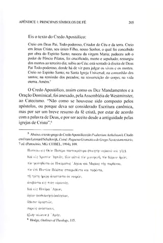 APÊNDICE 1: PRINCIPAIS SÍMBOLOS DE FÉ 205
Eis o texto do Credo Apostólico:
Creio em Deus Pai. Todo-poderoso, Criador do Céu e da terra. Creio
em Jesus Cristo, seu único Filho, nosso Senhor, o qual foi concebido
por obra do Espírito Santo; nasceu da virgem Maria; padeceu sob o
poder de Pôncio Pilatos, foi crucificado, morto e sepultado; ressurgiu
dos mortos ao terceiro dia; subiu ao Céu; está sentado à direita de Deus
Pai Todo-poderoso. donde há de vir para julgar os vivos e os mortos.
Creio no Espírito Santo; na Santa Igreja Universal; na comunhão dos
santos; na remissão dos pecados; na ressurreição do corpo; na vida
eterna. Amém."
O Credo Apostólico, assim como os Dez Mandamentos e a
Oração Dominical, foi anexado, pela Assembléia de Westminster,
ao Catecismo. “Não como se houvesse sido composto pelos
apóstolos, ou porque deva ser considerado Escritura canônica,
mas por ser um breve resumo da fé cristã, por estar de acordo
com a palavra de Deus, e por ser aceito desde a antiguidade pelas
igrejas de Cristo".56
5 Abaixo, o texto grego do Credo Apostólico (do PsalteriumAethelstani). Citado
em Frans Leonard Schalkwijk, Coinê: Pequena Gramáticado GregoNeotestamentário,
7 ed. (Patrocínio, MG: CEIBEL, 1994), 109.
TTtcrreúo eis 0còi' TTciTépa TTamoKpáTopa (Troirprir oupanou íca! yffS)-
Kcu eis XpioTÒi' lr|aoí)i Ttòr aírroü tòv gouoyetâi, tòu Kúpiou ppwt’.
Tot' yeuiTiOéiTa ók IIueúpaTOç 'Ayíou ktA Mapíaç rf|s TrapGéuou,
tòi’ èm TToitíou IIiXcítoi’ OTaupcüOéiTa kol racféiTa.
rij Tpírri íjpépa àraoTáma èic i'6Kptoi
àuapáito eiç toíjç oúpanoí^.
Kal eis Ilueupa "Ayiot
áyíar (Ka6oXi«T|i’) èKKÀr|aíai’,
dcfeaii’ ápopTuâr,
cjapteó? àváoTaow,
(Ctupn aioJiaoi'.) ’Apf|1'-
6 Hodge, Outlines ofTheology, 115.
 