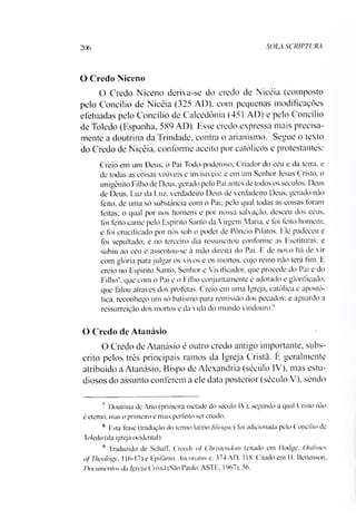 SOLA SCRIPTURA206
O Credo Niceno
O Credo Niceno deriva-se do credo de Nicéia (composto
pelo Concilio de Nicéia (325 AD). com pequenas modificações
efetuadas pelo Concilio de Calcedônia (451 AD) e pelo Concilio
de Toledo (Espanha, 589 AD). Esse credo expressa mais precisa­
mente a doutrina da Trindade, contra o arianismo.7Segue o texto
do Credo de Nicéia, conforme aceito por católicos e protestantes:
Creio em um Deus, o Pai Todo-poderoso, Criador do céu e da tema. e
de todas as coisas visíveis e invisíveis: e em um Senhor Jesus Cristo, o
unigênito Filho de Deus. gerado pelo Pai antes de todos os séculos. Deus
de Deus. Luz da Luz, verdadeiro Deus de verdadeiro Deus, gerado não
feito, de uma só substância com o Pai; pelo qual todas as coisas foram
feitas; o qual por nós homens e por nossa salvação, desceu dos céus.
foi feito carne pelo Espírito Santo da Virgem Maria, e foi feito homem;
e foi crucificado por nós sob o poder de Pôncio Pilatos. Ele padeceu e
foi sepultado; e no terceiro dia ressuscitou conforme as Escrituras; e
subiu ao céu e assentou-se à mão direita do Pai. F. de novo há de vir
com glória para julgar os vivos e os mortos, cujo reino não terá fim. E
creio no Espírito Santo, Senhor e Vivifieador. que procede do Pai e do
Filho que com o Pai e o Filho conjuntamente é adorado e glorifieado.
que falou através dos profetas. Creio em uma Igreja, católica e apostó­
lica, reconheço um só batismo para remissão dos pecados; e aguardo a
ressurreição dos mortos e da vida do mundo vindouro.1’
O Credo de Atanásio
O Credo de Atanásio é outro credo antigo importante, subs­
crito pelos três principais ramos da Igreja Cristã. E geralmente
atribuído a Atanásio, Bispo de Alexandria (século IV), mas estu­
diosos do assunto conferem a ele data posterior (século V), sendo
7 Doutrina de Ario (primeira metade do século IV). segundo a qual Cristo não
é eterno, mas o primeiro e mais perfeito ser criado.
x F.sta frase (tradução do termo latino filioquc) foi adicionada pelo Concilio de
Toledo (da igreja ocidental).
** Traduzido de Schaft, Creeds oj Christeudom (citado em Hodge. Outlincs
ofTheology, 116-17) e Epifànio, Ancoratus e. 374 AD. 118. Citado em H. Bettenson.
Documentos da Igreja Cristã (São Paulo; ASTE. 1967). 56.
 