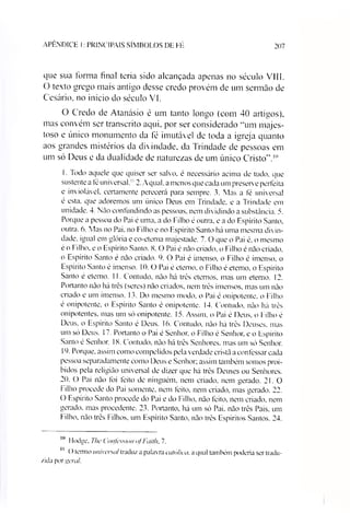 APÊNDICE I: PRINCIPAIS SÍMBOLOS DE FÉ 207
que sua forma final teria sido alcançada apenas no século VIII.
O texto grego mais antigo desse credo provém de um sermão de
Cesário, no início do século VI.
O Credo de Atanásio é um tanto longo (com 40 artigos),
mas convém ser transcrito aqui, por ser considerado “um majes­
toso e único monumento da fé imutável de toda a igreja quanto
aos grandes mistérios da divindade, da Trindade de pessoas em
um só Deus e da dualidade de naturezas de um único Cristo”.1011
1. Todo aquele que quiser ser salvo, é necessário acima de tudo. que
sustente a íé universal.1! 2. Aqual. a menos que cada um preserv e perfeita
e inviolável, certamente perecerá para sempre. 3. Mas a fé universal
é esta. que adoremos um único Deus em Trindade, e a Trindade em
unidade. 4. Não confundindo as pessoas, nem dividindo a substância. 5.
Porque a pessoa do Pai é uma, a do Filho é outra, e a do Espírito Santo,
outra. 6. Mas no Pai. no Filho e no Espírito Santo há uma mesma divin­
dade. igual em glória e co-eterna majestade. 7. O que o Pai é. o mesmo
é o Filho, e o Espírito Santo. 8. O Pai é não criado, o Filho é não criado,
o Espírito Santo é não criado. 9. O Pai é imenso, o Filho é imenso, o
Espírito Santo é imenso. 10. O Pai é eterno, o Filho é eterno, o Espírito
Santo é eterno. 11. Contudo, não há três eternos, mas um eterno. 12.
Portanto não há três (seres) não criados, nem três imensos, mas um não
criado e um imenso. 13. Do mesmo modo. o Pai é onipotente, o Filho
é onipotente, o Espírito Santo é onipotente. 14. Contudo, não há três
onipotentes, mas um só onipotente. 15. Assim, o Pai é Deus, o Filho é
Deus, o Espírito Santo ê Deus. 16. Contudo, não há três Deuses, mas
um só Deus. 17. Portanto o Pai é Senhor, o Filho é Senhor, e o Espírito
Santo é Senhor. 18. Contudo, não há três Senhores, mas um só Senhor.
19. Porque, assim como compelidos pela verdade cristã a confessar cada
pessoa separadamente como Deus e Senhor; assim também somos proi­
bidos pela religião universal de dizer que há trés Deuses ou Senhores.
20. O Pai não foi feito de ninguém, nem criado, nem gerado. 2 1. 0
Filho procede do Pai somente, nem feito, nem criado, mas gerado. 22.
O Espírito Santo procede do Pai e do Filho, não feito, nem criado, nem
gerado, mas procedente. 23. Portanto, há um só Pai. não três Pais, um
Filho, não três Filhos, um Espírito Santo, não três Espíritos Santos. 24.
10 IExige. The Confession ofFaith. 7.
11 O termo universal traduz a palavra católica, a qual também podería ser tradu­
zida por geral.
 