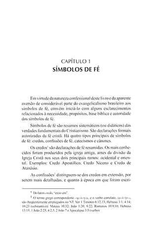 CAPÍTULO 1
SÍMBOLOS DE FÉ
Em virtude da natureza confessional deste livro e da aparente
aversão de considerável parte do evangelicalismo brasileiro aos
símbolos de fé, convém inieiá-lo com alguns esclarecimentos
relacionados à necessidade, propósitos, base bíblica e autoridade
dos símbolos de fé.
Símbolos de fé são resumos sistemáticos (ou didáticos) das
verdades fundamentais do Cristianismo. São declarações formais
autorizadas da fé cristã. Há quatro tipos principais de símbolos
de fé: credos, confissões de fé, catecismos e cânones.
Os credos1são declarações de fé resumidas. Os mais conhe­
cidos foram produzidos pela igreja antiga, antes da divisão da
Igreja Cristã nos seus dois principais ramos: ocidental e orien­
tal. Exemplos: Credo Apostólico, Credo Niceno e Credo de
Atanásio.
As confissões12distinguem-se dos credos em extensão, por
serem mais detalhadas, e quanto à época em que foram escri­
1 Do latim credo, “creio em".
2 O termo grego correspondente, ógoXoyía, e o verbo correlato, ógoXoyéw,
são frequentemente empregados no NT. Ver 1 Timóteo 6:12.13; Hebreus 3:1; 4:14;
10:23 (substantivo); Mateus 10:32; João 1:20; 9:22; Romanos 10:9.10; Hebreus
13:15; 1 João 2:23; 4:2.3; 2 João 7 e Apocalipse 3:5 (verbo).
 