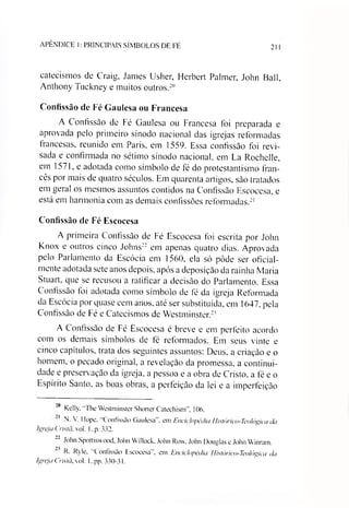 APÊNDICE I: PRINCIPAIS SÍMBOLOS DE FÉ 21
catecismos de Craig, James Usher, Herbert Palmer, John Bali,
Anthony Tuckney e muitos outros.20
Confissão de Fé Gaulesa ou Francesa
A Confissão de Fé Gaulesa ou Francesa foi preparada e
aprovada pelo primeiro sínodo nacional das igrejas reformadas
francesas, reunido em Paris, em 1559. Essa confissão foi revi­
sada e confirmada no sétimo sínodo nacional, em La Rochelle,
em 1571, e adotada como símbolo de fé do protestantismo fran­
cês por mais de quatro séculos. Em quarenta artigos, são tratados
em geral os mesmos assuntos contidos na Confissão Escocesa, e
está em harmonia com as demais confissões reformadas.21
Confissão de Fé Escocesa
A primeira Confissão de Fé Escocesa foi escrita por John
Knox e outros cinco Johns22*em apenas quatro dias. Aprovada
pelo Parlamento da Escócia em 1560, ela só pôde ser oficial­
mente adotada sete anos depois, após a deposição da rainha Maria
Stuart, que se recusou a ratificar a decisão do Parlamento. Essa
Confissão foi adotada como símbolo de fé da igreja Reformada
da Escócia por quase cem anos, até ser substituída, em 1647, pela
Confissão de Fé e Catecismos de Westminster.2'
A Confissão de Fé Escocesa é breve e em perfeito acordo
com os demais símbolos de fé reformados. Em seus vinte e
cinco capítulos, trata dos seguintes assuntos: Deus, a criação e o
homem, o pecado original, a revelação da promessa, a continui­
dade e preservação da igreja, a pessoa e a obra de Cristo, a fé e o
Espírito Santo, as boas obras, a perfeição da lei e a imperfeição
“° Kelly, "The Westminster Shorter Catechism" 106.
N. V Ilope. Confissão Gaulesa , em Enciclopédia Histórico-Teo/ógica da
Igreja Crista, vol. 1, p. 332.
22 John Spottiswood, John Willock, John Row, John Douglas e John Winram.
R. Ryle, "Confissão Escocesa", em Enciclopédia Histétrico-Teo/ógica da
Igreja Crista, vol. 1. pp. 330-31.
 