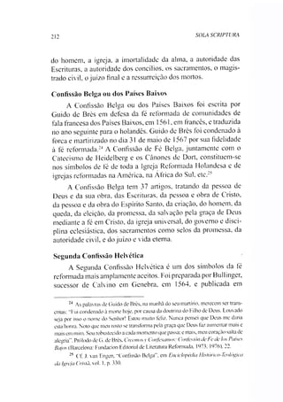 212 SOLA SCRIPTURA
do homem, a igreja, a imortalidade da alma, a autoridade das
Escrituras, a autoridade dos concílios, os sacramentos, o magis­
trado civil, o juízo final e a ressurreição dos mortos.
Confissão Belga ou dos Países Baixos
A Confissão Belga ou dos Países Baixos foi escrita por
Guido de Brès em defesa da fé reformada de comunidades de
fala francesa dos Países Baixos, em 1561, em francês, e traduzida
no ano seguinte para o holandês. Guido de Brès foi condenado à
forca e martirizado no dia 31 de maio de 1567 por sua fidelidade
à fé reformada.2425A Confissão de Fé Belga, juntamente com o
Catecismo de Heidelberg e os Cânones de Dort, constituem-se
nos símbolos de té de toda a Igreja Reformada Holandesa e de
igrejas reformadas na América, na África do Sul. etc.2:1
A Confissão Belga tem 37 artigos, tratando da pessoa de
Deus e da sua obra, das Escrituras, da pessoa e obra de Cristo,
da pessoa e da obra do Espírito Santo, da criação, do homem, da
queda, da eleição, da promessa, da salvação pela graça de Deus
mediante a fé em Cristo, da igreja universal, do governo e disci­
plina eclesiástica, dos sacramentos como selos da promessa, da
autoridade civil, e do juízo e vida eterna.
Segunda Confissão Helvética
A Segunda Confissão Helvética é um dos símbolos da fé
reformada mais amplamente aceitos. Foi preparada por Bullinger,
sucessor de Calvino em Genebra, em 1564. e publicada em
24 As palavras de Guido de Brès. na manhã do seu martírio, merecem ser trans­
critas: "Fui condenado à morte hoje, por causa da doutrina do Filho de Deus. Louvado
seja por isso o nome do Senhor! Estou muito feliz. Nunca pensei que Deus me daria
esta honra. Noto que meu rosto se transforma pela graça que Deus faz aumentar mais e
mais em mim. Sou robustecido a cada momento que passa; e mais, meu coração salta de
alegria”. Prólodo de G. de Brès. Ovemosy Confesamos: Confesión de Fe de los Países
Bajos (Barcelona: Fundacion Editorial de Literatura Reformada, 1973, 1976), 22.
25 Cf. J. van Engen, "Confissão Belga”, em Enciclopédia Histórico-Teológica
da Igreja Cristã, vo!. 1. p. 330.
 