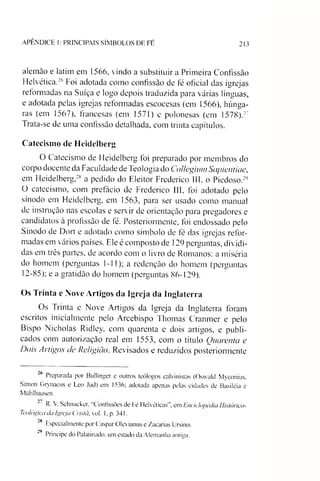 APÊNDICE 1: PRINCIPAIS SÍMBOLOS DE FÉ 213
alemão e latim em 1566, vindo a substituir a Primeira Confissão
Helvética.26Foi adotada como confissão de fé oficial das igrejas
reformadas na Suíça e logo depois traduzida para várias línguas,
e adotada pelas igrejas reformadas escocesas (em 1566), húnga­
ras (em 1567), francesas (em 1571) e polonesas (em 1578).27
Trata-se de uma confissão detalhada, com trinta capítulos.
Catecismo de Heidelberg
O Catecismo de Heidelberg foi preparado por membros do
corpo docente da Faculdade de Teologia do Collegium Sapientiae,
em Heidelberg,28 a pedido do Eleitor Frederico III, o Piedoso.29
O catecismo, com prefácio de Frederico III, foi adotado pelo
sínodo em Heidelberg, em 1563, para ser usado como manual
de instrução nas escolas e servir de orientação para pregadores e
candidatos à profissão de fé. Posteriormente, foi endossado pelo
Sínodo de Doil e adotado como símbolo de fé das igrejas refor­
madas em vários países. Ele é composto de 129 perguntas, dividi­
das em três partes, de acordo com o livro de Romanos: a miséria
do homem (perguntas 1-11); a redenção do homem (perguntas
12-85); e a gratidão do homem (perguntas 86-129).
Os Trinta e Nove Artigos da Igreja da Inglaterra
Os Trinta e Nove Artigos da Igreja da Inglaterra foram
escritos inicialmente pelo Arcebispo Thomas Cranmer e pelo
Bispo Nicholas Ridley, com quarenta e dois artigos, e publi­
cados com autorização real em 1553, com o título Quarenta e
Dois Artigos de Religião. Revisados e reduzidos posteriormente
26 Preparada por Bullinger e outros teólogos calvinistas (Oswald Myconius,
Simon Grynaeus e Leo Jud) em 1536; adotada apenas pelas cidades de Basiléia e
Miihlhausen.
R. V. Schnucker, “Confissões de Fé Helvéticas', em Enciclopédia Histórico-
Teológica da Igreja Cristã, vol. 1. p. 341.
28 Especialmente por Gaspar Olevianus e Zacarias Ursino.
"9 Príncipe do Palatinado. um estado da Alemanha antiga.
 