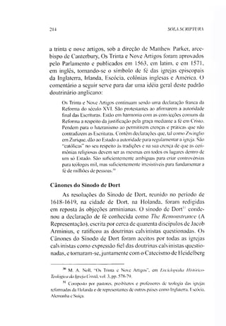 2 1 4 SOIA SCRIPTURA
a trinta e nove artigos, sob a direção de Matthew Parker, arce­
bispo de Canterbury, Os Trinta e Nove Artigos foram aprovados
pelo Parlamento e publicados em 1563, em latim, e em 1571,
em inglês, tornando-se o símbolo de fé das igrejas episcopais
da Inglaterra, Irlanda, Escócia, colônias inglesas e América. O
comentário a seguir serve para dar uma idéia geral deste padrão
doutrinário anglicano:
Os Trinta e Nove Artigos continuam sendo uma declaração franca da
Reforma do século XVI. São protestantes ao afirmarem a autoridade
final das Escrituras. Estão em harmonia com as convicções comuns da
Reforma a respeito da justificação pela graça mediante a fé em Cristo.
Pendem para o luteranismo ao permitirem crenças e práticas que não
contradizem as Escrituras. Contêm declarações que, tal como Zwinglio
em Zurique, dão ao Estado a autoridade para regulamentar a igreja. São
“católicas" no seu respeito às tradições e na sua crença de que as ceri­
mônias religiosas devem ser as mesmas em todos os lugares dentro de
um só Estado. São suficientemente ambíguas para criar controvérsias
para teólogos mil, mas suficientemente irresistíveis para fundamentar a
fé de milhões de pessoas.'"
Cânones do Sínodo de Dort
As resoluções do Sínodo de Dort, reunido no período de
1618-1619, na cidade de Dort. na Holanda, foram redigidas
em reposta às objeções arminianas. O sínodo de Dort'1conde­
nou a declaração de fé conhecida como The Remonstrance (A
Representação), escrita por cerca de quarenta discípulos de Jacob
Arminius, e ratificou as doutrinas calvinistas questionadas. Os
Cânones do Sínodo de Dort foram aceitos por todas as igrejas
calvinistas como expressão fiel das doutrinas calvinistas questio­
nadas, e tornaram-se,juntamente com o Catecismo de Heidelberg3031
30 M. A. Noll. “Os Trinta e Nove Artigos”, em Enciclopédia Histórico-
Teológica da Igreja Cristã, vol. 3, pp. 578-79.
31 Composto por pastores, presbíteros e professores de teologia das igrejas
reformadas da 1lolanda e de representantes de outros países como Inglaterra. Escócia.
Alemanha e Suíça.
 