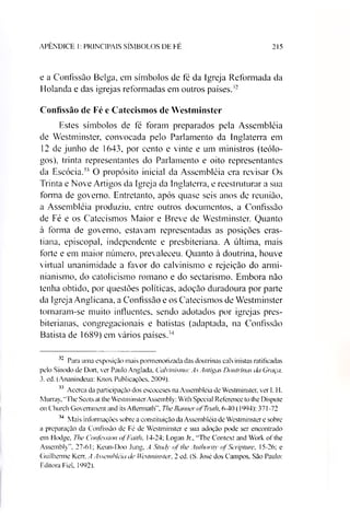 APENDICE I: PRINCIPAIS SÍMBOLOS DE FE 215
e a Confissão Belga, em símbolos de fé da Igreja Reformada da
Holanda e das igrejas reformadas em outros países.'2
Confissão de Fé e Catecismos de Westminster
Estes símbolos de fé foram preparados pela Assembléia
de Westminster, convocada pelo Parlamento da Inglaterra em
12 de junho de 1643, por cento e vinte e um ministros (teólo­
gos), trinta representantes do Parlamento e oito representantes
da Escócia.3233 O propósito inicial da Assembléia era revisar Os
Trinta e Nove Artigos da Igreja da Inglaterra, e reestruturar a sua
forma de governo. Entretanto, após quase seis anos de reunião,
a Assembléia produziu, entre outros documentos, a Confissão
de Fé e os Catecismos Maior e Breve de Westminster. Quanto
à forma de governo, estavam representadas as posições eras-
tiana, episcopal, independente e presbiteriana. A última, mais
forte e em maior número, prevaleceu. Quanto à doutrina, houve
virtual unanimidade a favor do calvinismo e rejeição do armi-
nianismo, do catolicismo romano e do sectarismo. Embora não
tenha obtido, por questões políticas, adoção duradoura por parte
da Igreja Anglicana, a Confissão e os Catecismos de Westminster
tornaram-se muito influentes, sendo adotados por igrejas pres­
biterianas, congregacionais e batistas (adaptada, na Confissão
Batista de 1689) em vários países.34
32 Para uma exposição mais pormenorizada das doutrinas calvinistas ratificadas
pelo Sínodo de Dort. ver Paulo Anglada. Calvinismo: As Antigas Doutrinas da Graça,
3. ed. (Ananindeua: Knox Publicações, 2009).
33 Acerca da participação dos escoceses na Assembléia de Westminster, ver I. H.
Murray, “Tire Scots at the Westminster Assembly: With Speeial Reference to the Dispute
on Church Government and its Aftermath". The Banner o/Tntth, 6-40 (1994): 371-72
34 Mais informações sobre a constituição da Assembléia de Westminster e sobre
a preparação da Confissão de Fé de Westminster e sua adoção pode ser encontrado
em Hodge, The Confession ofFaith, 14-24; Logan Jr„ “The Context and Work of the
Assembly", 27-61; Keun-Doo Jung, A Stndy of the Authority ofScripture, 15-26; e
Guilherme Kerr. A Assembléia de Westminster, 2 ed. (S. José dos Campos. São Paulo:
Editora Fiel, 1992).
 
