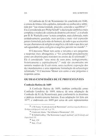 216 SOIA SCRIPTURA
A Confissão de Fé de Westminster foi concluída em 1646,
e consta de trinta e três capítulos, tomando-se conhecida e admi­
rada por “sua minuciosidade, precisão, concisão e equilíbrio”.35
Ela é considerada por Philip SchatT“a declaração simbólica mais
completa e madura do sistema de doutrina calvinista”, e avaliada
por B. B. Warfield como “a mais completa, mais elaborada, mais
cuidadosamente guardada, mais perfeita e mais vital expressão
jamais formulada pela mão do homem, de tudo o que se encontra
no que chamamos de religião evangélica, e de tudo o que deve ser
salvaguardado, para a religião evangélica persistir no mundo”.36
O Catecismo Maior tem cento e noventa e seis perguntas
e respostas mais abrangentes, e “foi concebido principalmente
como um diretório para ministros no ensino da fé reformada”.3738
Ele é considerado “uma mina de ouro puro, teologicamente,
historicamente e espiritualmente”,3S onde são encontrados um
sumário maduro da fé calvinista, uma excelente exposição dos
dez mandamentos e uma importante formulação da eclesiologia
reformada.39 O Catecismo Menor tem cento e sete perguntas e
respostas curtas.
OUTRAS CONFISSÕES DE FÉ PROTESTANTES
Confissão Batista dc 1689
A Confissão Batista de 1689, também conhecida como
Confissão Londrina de 1689, trata-se de uma adaptação da
Confissão de Fé de Westminster, para conformá-la ás doutrinas
e práticas distintivamente batistas. Essa adaptação foi feita em
1677. e endossada em 1689 por cerca de cem representantes
' 5 J. M. Frame. “Confissão de Fé de Westminster". em Enciclopédia Uistórico-
Tcológica da Igreja Cristã, vol. 1, p. 331.
36 Citados em Adams. “The Infiuence of Westminster", 250.
37 W. Robert Godfrey, "The Westminster Larger Cateehism". em ToGlorify and
Enjoy God. 131
38 lbid., 129
39 lbid.. 131-41
 