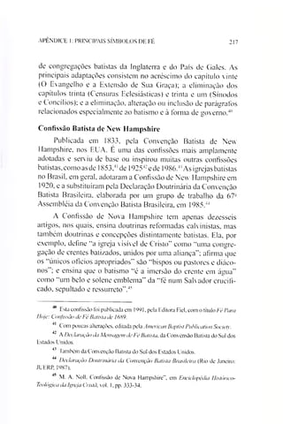 APÊNDICE 1: PRINCIPAIS SÍMBOLOS DE FÉ 217
de congregações batistas da Inglaterra e do País de Gales. As
principais adaptações consistem no acréscimo do capítulo vinte
(O Evangelho e a Extensão de Sua Graça); a eliminação dos
capítulos trinta (Censuras Eclesiásticas) e trinta e um (Sínodos
e Concílios); e a eliminação, alteração ou inclusão de parágrafos
relacionados especialmente ao batismo e à forma de governo.40
Confissão Batista de New Hampshire
Publicada em 1833, pela Convenção Batista de New
Hampshire, nos EUA. E uma das confissões mais amplamente
adotadas e serviu de base ou inspirou muitas outras confissões
batistas, como asde 1853,4l*43de 19254:ede 1986.4'As igrejas batistas
no Brasil, em geral, adotaram a Confissão de New Hampshire em
1920, e a substituíram pela Declaração Doutrinária da Convenção
Batista Brasileira, elaborada por um grupo de trabalho da 67-
Assembléia da Convenção Batista Brasileira, em 1985.44
A Confissão de Nova Hampshire tem apenas dezesseis
artigos, nos quais, ensina doutrinas reformadas calvinistas, mas
também doutrinas e concepções distintamente batistas. Ela, por
exemplo, define “a igreja visível de Cristo" como “uma congre­
gação de crentes batizados, unidos por uma aliança"; afirma que
os “únicos ofícios apropriados" são “bispos ou pastores e diáco-
nos"; e ensina que o batismo “é a imersão do crente em água"
como “um belo e solene emblema" da “fé num Salvador crucifi­
cado, sepultado e ressurreto”.45
0 Esta confissão foi publicada em 1991. pela Editora Fiel, com o título Fé Para
Iloje: Confissão cieFé Batista de 1689.
Com poucas alterações, editada pela American Baptist Publication Societ}’.
4’ A Declaração da Mensagem de Fé Batista, da Convensão Batista do Sul dos
Estados Unidos.
43 Iambém da Convenção Batista do Sul dos Estados Unidos.
44 Declaração Doutrinária da Convenção Batista Brasileira (Rio de Janeiro:
JUERP, 1987).
4> M. A. Noll. Confissão de Nova Hampshire". em Enciclopédia llistórico-
Teológica da Igreja Cristã, vol. 1, pp. 333-34.
 