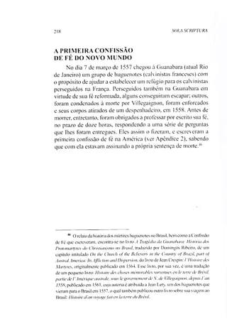 218 SOIA SCR1PTURA
A PRIMEIRA CONFISSÃO
DE FÉ DO NOVO MUNDO
No dia 7 de março de 1557 ehegou à Guanabara (atual Rio
de Janeiro) um grupo de huguenotes (calvinistas franceses) com
o propósito de ajudar a estabelecer um refúgio para os calvinistas
perseguidos na França. Perseguidos também na Guanabara em
virtude de sua fé reformada, alguns conseguiram escapar; outros,
foram condenados à morte por Villegaignon, foram enforcados
e seus corpos atirados de um despenhadeiro, em 1558. Antes de
morrer, entretanto, foram obrigados a professar por escrito sua fé,
no prazo de doze horas, respondendo a uma série de perguntas
que lhes foram entregues. Eles assim o fizeram, e escreveram a
primeira confissão de fé na América (ver Apêndice 2), sabendo
que com ela estavam assinando a própria sentença de morte.46
46 O relato da história dos mártires huguenotes no Brasil, bem como a Confissão
de Fé que escreveram, encontra-se no livro A Tragédia da Guanabara: História dos
Protomartyrcs do Christianismo no Brasil, traduzido por Domingos Ribeiro, de um
capítulo intitulado On lhe Church of lhe Believers in lhe Country of Brazil, pari of
Austral America: Its Affliction and Dispersion. do livro de Jean Crespin: / 'Histoire des
Martyres, originalmente publicado em 1564. Esse livro, por sua vez. é uma tradução
de um pequeno livro: Histoire des choses mémorables sunenues en le terre de Brésil.
partiede VAmérique australe, sons le governement de A. de Villegaignon, depuis I an
1558, publicado em 1561, cuja autoria é atribuída a Jean Lery. um dos huguenotes que
vieram para o Brasil em 1557, o qual também publicou outro livro sobre sua viagem ao
Brasil: Histoire d'an voyagefait en Ia terre du Brésil.
 